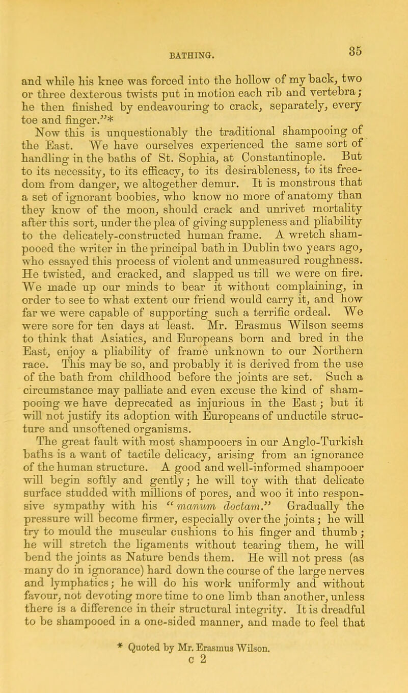 and while his knee was forced into the hollow of my back, two or three dexterous twists put in motion each rib and vertebra; he then finished by endeavouring to crack, separately, every toe and finger.”* Now this is unquestionably the traditional shampooing of the East. We have ourselves experienced the same sort of handling in the baths of St. Sophia, at Constantinople. But to its necessity, to its efficacy, to its desirableness, to its free- dom from danger, we altogether demur. It is monstrous that a set of ignorant boobies, who know no more of anatomy than they know of the moon, should crack and unrivet mortality after this sort, under the plea of giving suppleness and pliability to the delicately-constructed human frame. A wretch sham- pooed the writer in the principal bath in Dublin two years ago, who essayed this process of violent and unmeasured roughness. He twisted, and cracked, and slapped us till we were on fire. We made up our minds to bear it without complaining, in order to see to what extent our friend would carry it, and how far we were capable of supporting such a terrific ordeal. We were sore for ten days at least. Mr. Erasmus Wilson seems to think that Asiatics, and Europeans born and bred in the East, enjoy a pliability of frame unknown to our Northern race. This may be so, and probably it is derived from the use of the bath from childhood before the joints are set. Such a circumstance may palliate and even excuse the kind of sham- pooing we have deprecated as injurious in the East; but it will not justify its adoption with Europeans of unductile struc- ture and unsoftened organisms. The great fault with most shampooers in our Anglo-Turkish baths is a want of tactile delicacy, arising from an ignorance of the human structure. A good and well-informed shampooer will begin softly and gently; he will toy with that delicate surface studded with millions of pores, and woo it into respon- sive sympathy with his “ manum doctamGradually the pressure will become firmer, especially over the joints; he will try to mould the muscular cushions to his finger and thumb ; he will stretch the ligaments without tearing them, he will bend the joints as Nature bends them. He will not press (as many do in ignorance) hard down the course of the large nerves and lymphatics; he will do his work uniformly and without favour, not devoting more time to one limb than another, unless there is a difference in their structural integrity. It is dreadful to be shampooed in a one-sided manner, and made to feel that * Quoted by Mr. Erasmus Wilson, c 2