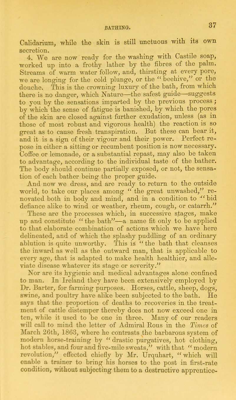 Calidarium, while the skin is still unctuous with its own secretion. 4. We are now ready for the washing with Castile soap, worked up into a frothy lather by the fibres of the palm. Streams of warm water follow, and, thirsting at every pore, we are longing for the cold plunge, or the “ beehive,” or the douche. This is the crowning luxury of the bath, from which there is no danger, which Nature—the safest guide—suggests to you by the sensations imparted by the previous process; by which the sense of fatigue is banished, by which the pores of the skin are closed against further exudation, unless (as in those of most robust and vigorous health) the reaction is so great as to cause fresh transpiration. But these can bear it, and it is a sign of their vigour and their power. Perfect re- pose in either a sitting or recumbent position is now necessary. Coffee or lemonade, or a substantial repast, may also be taken to advantage, according to the individual taste of the bather. The body should continue partially exposed, or not, the sensa- tion of each bather being the proper guide. And now we dress, and are ready to return to the outside world, to take our places among “ the great unwashed,” re- novated both in body and mind, and in a condition to '“bid defiance alike to wind or weather, rheum, cough, or catarrh.” These are the processes which, in successive stages, make up and constitute “ the bath”—a name fit only to be applied to that elaborate combination of actions which we have here delineated, and of which the splashy puddling of an ordinary ablution is quite unworthy. This is “ the bath that cleanses the inward as well as the outward man, that is applicable to every age, that is adapted to make health healthier, and alle- viate disease whatever its stage or severity.” Nor are its hygienic and medical advantages alone confined to man. In Ireland they have been extensively employed by Dr. Barter, for farming purposes. Horses, cattle, sheep, dogs, swine, and poultry have alike been subjected to the bath. He says that the proportion of deaths to recoveries in the treat- ment of cattle distemper thereby does not now exceed one in ten, while it used to be one in three. Many of our readers will call to mind the letter of Admiral Rous in the Times of March 2fith, 1863, where he contrasts the barbarous system of modem horse-training by “ drastic purgatives, hot clothing, hot stables, and four and five-mile sweats,” with that “ modern revolution,” effected chiefly by Mr. Urquhart, “which will enable a trainer to bring his horses to the post in first-rate condition, without subjecting them to a destructive apprentice-