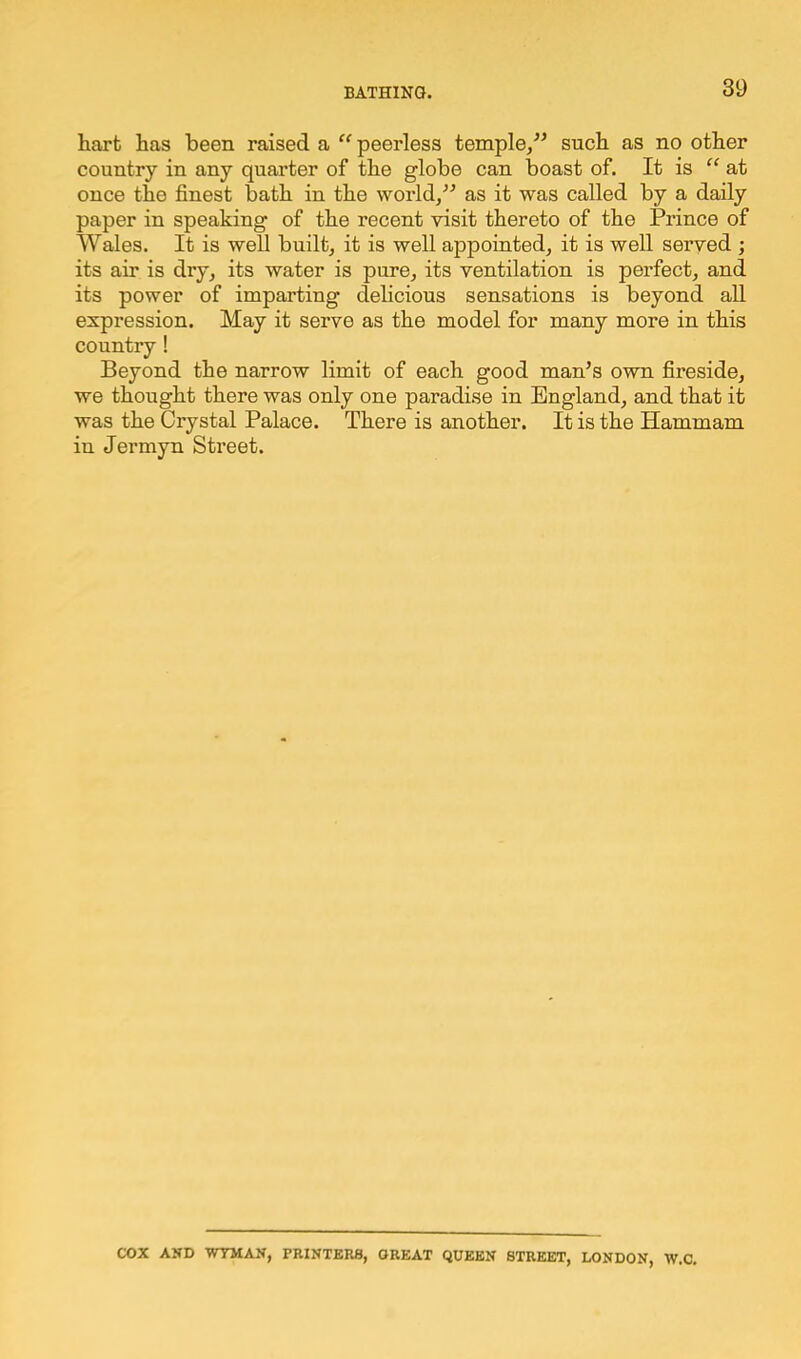 hart has been raised a “ peerless temple,” such as no other country in any quarter of the globe can boast of. It is “ at once the finest bath in the world,” as it was called by a daily paper in speaking of the recent visit thereto of the Prince of Wales. It is well built, it is well appointed, it is well served ; its air is dry, its water is pure, its ventilation is perfect, and its power of imparting delicious sensations is beyond all expression. May it serve as the model for many more in this country ! Beyond the narrow limit of each good man’s own fireside, we thought there was only one paradise in England, and that it was the Crystal Palace. There is another. It is the Hammam in Jermyn Street. COX AND WYMAN, PRINTERS, GREAT QUEEN STREET, LONDON, W.C.