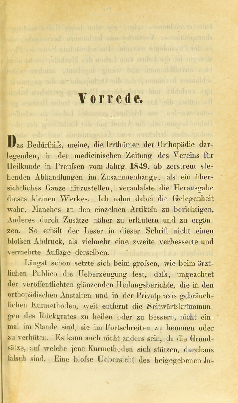 Vorrede. Was Bedürfnifs, meine, die Irrtliümer der Orthopädie dar- legenden, in der medicinischen Zeitung des Vereins für Heilkunde in Preufsen vom Jahrg. 1849. ab zerstreut ste- henden Abhandlungen im Zusammenhänge, als ein über- sichtliches Ganze hinzustellen, veranlafste die Herausgabe dieses kleinen Werkes. Ich nahm dabei die Gelegenheit wahr. Manches an den einzelnen Artikeln zu berichtigen. Anderes durch Zusätze näher zu erläutern und zu ergän- zen. So erhält der Leser in dieser Schrift nicht einen blofsen Abdruck, als vielmehr eine zweite verbesserte und vermehrte Auflage derselben. Längst schon setzte sich beim grofsen, wie beim ärzt- lichen Publico die üeberzeugung fest, dafs, ungeachtet der verölfentlichten glänzenden Heilungsberichte, die in den orthopädischen Anstalten und in der Privatpraxis gebräuch- lichen Kurmethoden, weit entfernt die Seitwärtskrümmun- gen des Rückgrates zu heilen oder zu bessern, nicht ein- mal im Stande sind, sie im Fortschreiten zu hemmen oder zu verhüten. Es kann auch nicht anders sein, da die Grund- sätze, auf welche jene Kurmelhoden sich stützen, durchaus falsch sind. Eine blofse Uebersicht des beigegebenen In-