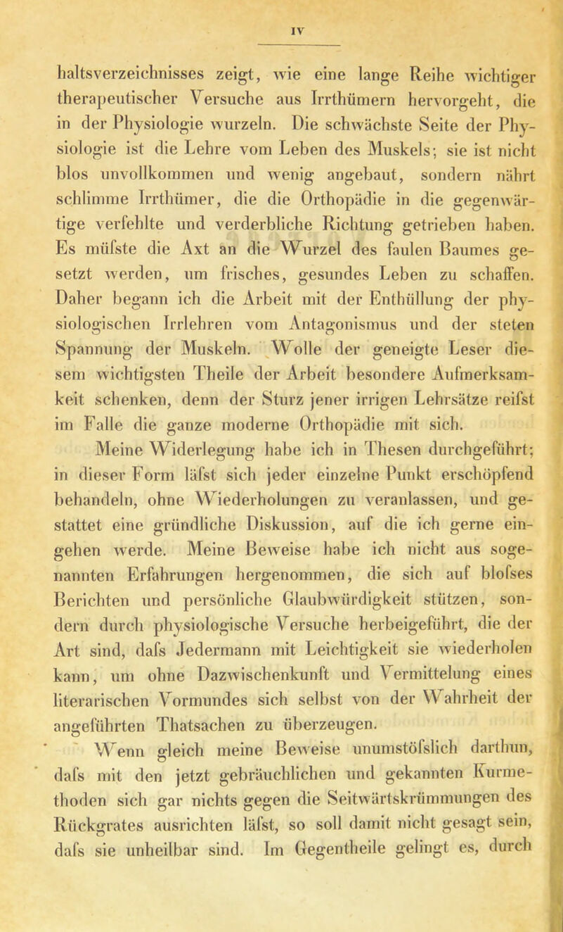 lialtsverzeichnisses zeigt, wie eine lange Reihe wichtiger therapeutischer Versuche aus Irrthümern hervorgeht, die in der Physiologie wurzeln. Die schwächste Seite der Phy- siologie ist die Lehre vom Leben des Muskels; sie ist nicht blos unvollkommen und wenig angebaut, sondern nährt schlimme Irrthümer, die die Orthopädie in die gegenwär- tige verfehlte und verderbliche Richtung getrieben haben. Es müfste die Axt an die Wurzel des faulen Baumes ge- setzt werden, um frisches, gesundes Leben zu schaffen. Daher begann ich die Arbeit mit der Enthüllung der phy- siologischen Irrlehren vom Antagonismus und der steten Spannung der Muskeln. Wolle der geneigte Leser die- sem wichtigsten Theile der Arbeit besondere Aufmerksam- keit schenken, denn der Sturz jener irrigen Lehrsätze reifst im Falle die ganze moderne Orthopädie mit sich. Meine Widerlegung habe ich in Thesen durchgeführt; in dieser Form läfst sich jeder einzelne Punkt erschöpfend behandeln, ohne Wiederholungen zu veranlassen, und ge- stattet eine gründliche Diskussion, auf die ich gerne ein- gehen werde. Meine Beweise habe ich nicht aus soge- nannten Erfahrungen hergenommen, die sich auf blofses Berichten und persönliche Glaubwürdigkeit stützen, son- dern durch physiologische Versuche herbeigeführt, die der Art sind, dafs Jedermann mit Leichtigkeit sie wiederholen kann, um ohne Dazwischenkunft und Vermittelung eines literarischen Vormundes sich selbst von der Wahrheit der angeführten Thatsachen zu überzeugen. V''enu sleich meine Beweise unumstöfslich darthiin, dafs mit den jetzt gebräuchlichen und gekannten Kurme- thoden sich gar nichts gegen die Seitwärtskrümmungen des Rückgrates ausrichten läfst, so soll damit nicht gesagt sein, dafs sie unheilbar sind. Im Gegentheile gelingt es, durch