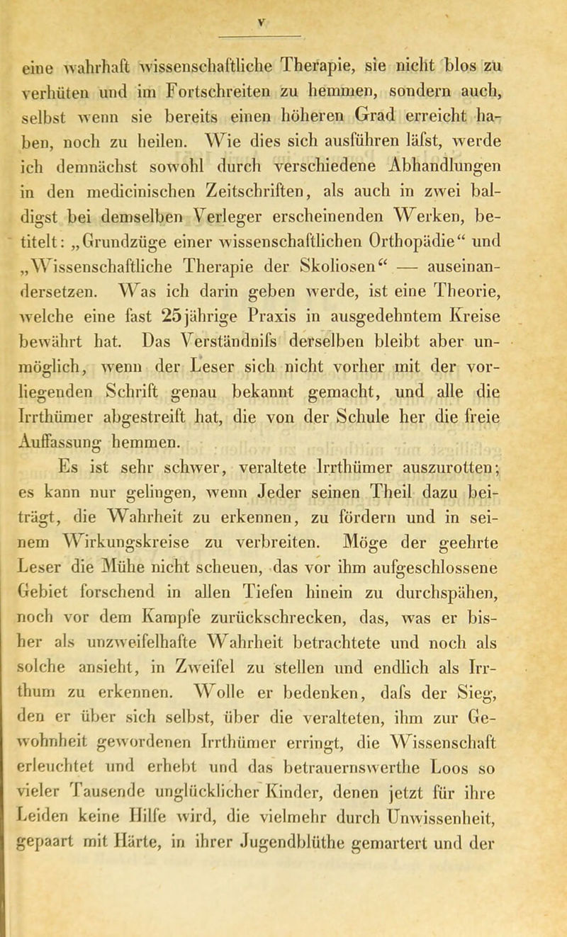 eine wahrhaft -wissenschaftliche Therapie, sie nicht blos zu verhüten und im Fortschreiten zu hemmen, sondern auch, selbst -wenn sie bereits einen höheren Grad erreicht ha- ben, noch zu heilen. Wie dies sich ausführen läfst, -werde ich demnächst sowohl durch verschiedene Abhandlungen in den medicinischen Zeitschriften, als auch in zwei bal- digst bei demselben Verleger erscheinenden Werken, be- titelt: „Grundzüge einer wissenschaftlichen Orthopädie“ und „Wissenschaftliche Therapie der Skoliosen— auseinan- dersetzen. Was ich darin geben werde, ist eine Theorie, Avelche eine fast 25 jährige Praxis in ausgedehntem Kreise bewährt hat. Das Verständnifs derselben bleibt aber un- möglich, wenn der Leser sich nicht vorher mit der vor- liegenden Schrift genau bekannt gemacht, und alle die Irrthümer abgestreift hat, die von der Schule her die freie Auffassung hemmen. Es ist sehr schwer, veraltete Irrthümer auszurotten; es kann nur gelingen, wenn Jeder seinen Theil dazu bei- trägt, die Wahrheit zu erkennen, zu fördern und in sei- nem Wirkungskreise zu verbreiten. Möge der geehrte Leser die Mühe nicht scheuen, das vor ihm aufgeschlossene Gebiet forschend in allen Tiefen hinein zu durchspähen, noch vor dem Kampfe zurückschrecken, das, was er bis- her als unzweifelhafte Wahrheit betrachtete und noch als solche ansieht, in Zweifel zu stellen und endlich als Irr- thum zu erkennen. Wolle er bedenken, dafs der Sieg, den er über sich selbst, über die veralteten, ihm zur Ge- wohnheit gewordenen Irrthümer erringt, die Wissenschaft erleuchtet und erhebt und das betrauernswerthe Loos so vieler Tausende unglücklicher Kinder, denen jetzt für ihre Leiden keine Hilfe wird, die vielmehr durch Unwissenheit, gepaart mit Härte, in ihrer Jugendblüthe gemartert und der