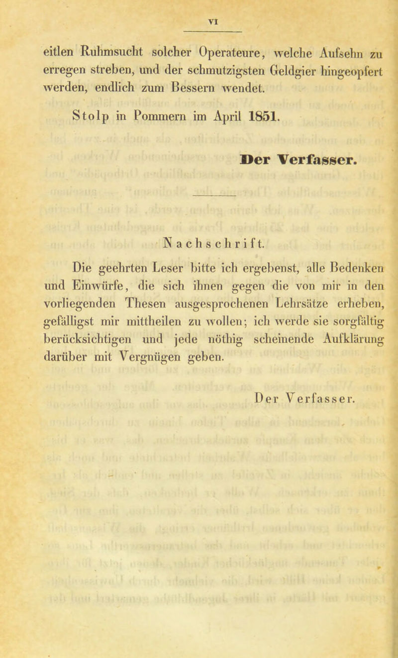 eitlen Ruhmsucht solcher Operateure, welche Aufsehn zu erregen streben, und der schmutzigsten Geldgier hingeopfert werden, endlich zum Bessern wendet. Stolp in Pommern im April 1851. Der Verfasser. N a c h s c h r i f t. Die geehrten Leser bitte ich ergebenst, alle Bedenken und Einwürfe, die sich ihnen gegen die von mir in den vorliegenden Thesen ausgesprochenen Lehrsätze erheben, gefälligst mir inittheilen zu wollen; ich werde sie sorgfälti berücksichtigen und jede nöthig scheinende Aufklärun darüber mit Vergnügen geben. Der Verfasse!’. fco