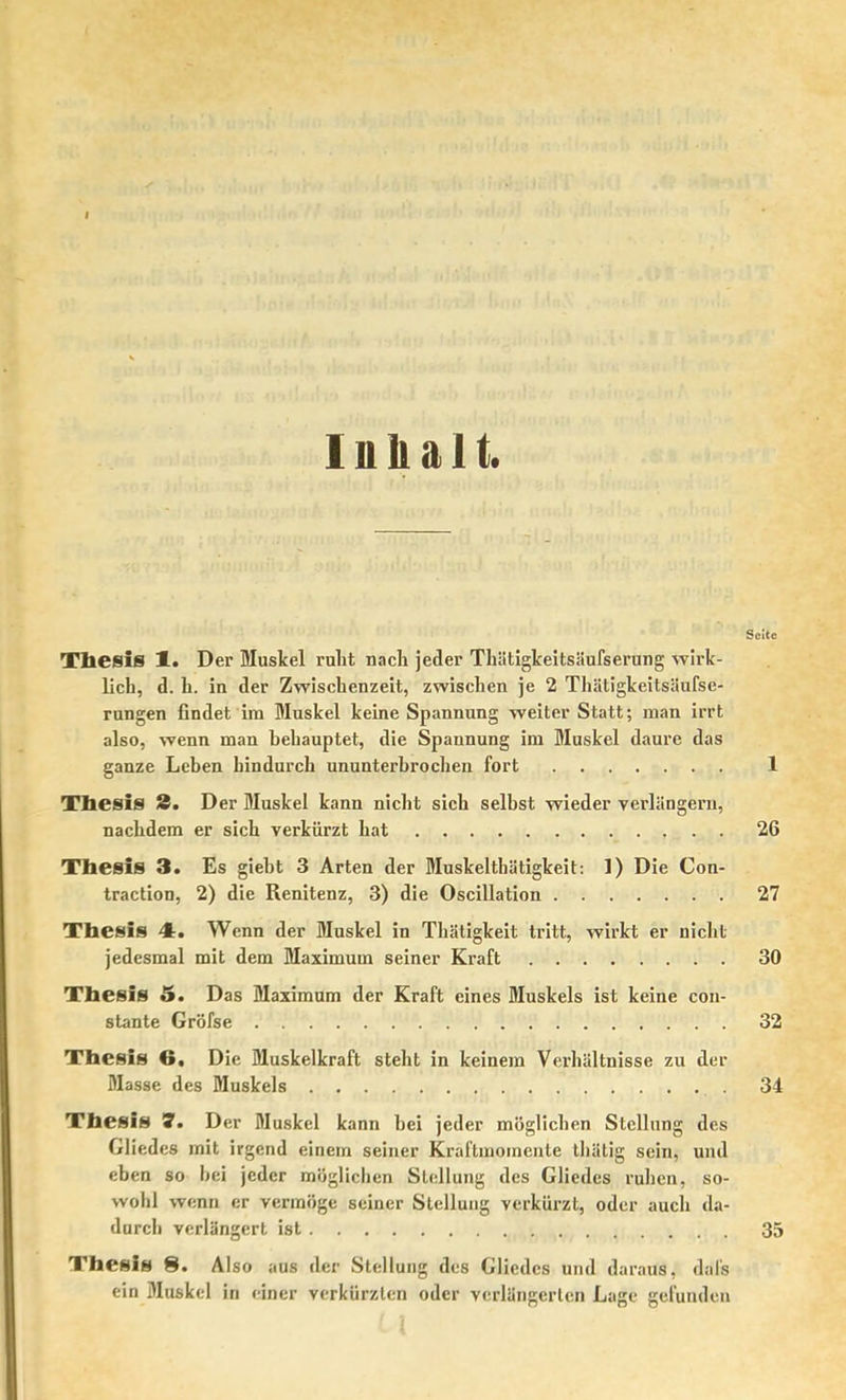 1 n b a 11. Seite Thesis Jl. Der Muskel ruht nacli jeder Tliätigkeitsäufserung wirk- lich, d. h. in der Zwischenzeit, zwischen je 2 Thätigkeitsäufse- rungen findet ira Muskel keine Spannung weiter Statt; man irrt also, wenn man hehauptet, die Spannung im Muskel daure das ganze Lehen hindurch ununterhrocheu fort 1 Thesis 8. Der Muskel kann nicht sich selbst wieder verlängern, nachdem er sich verkürzt hat 26 Thesis 3. Es gieht 3 Arten der Muskelthätigkeit: 1) Die Con- traction, 2) die Renitenz, 3) die Oscillation 27 Thesis 4. Wenn der Muskel in Thätigkeit tritt, wirkt er nicht jedesmal mit dem Maximum seiner Kraft 30 Thesis &, Das Maximum der Kraft eines Muskels ist keine con- stante Gröfse 32 Thesis 6, Die Muskelkraft steht in keinem Verhältnisse zu der Masse des Muskels 34 Thesis S. Der Muskel kann bei jeder möglichen Stellung des Gliedes mit irgend einem seiner Kraftmomente thätig sein, und eben so hei jeder möglichen Stellung des Gliedes ruhen, so- wohl wenn er vermöge seiner Stellung verkürzt, oder auch da- durch verlängert ist 35 Thesis 8. Also aus der Stellung des Gliedes und daraus, dafs ein Muskel in einer verkürzten oder verlängerten Lage gefunden