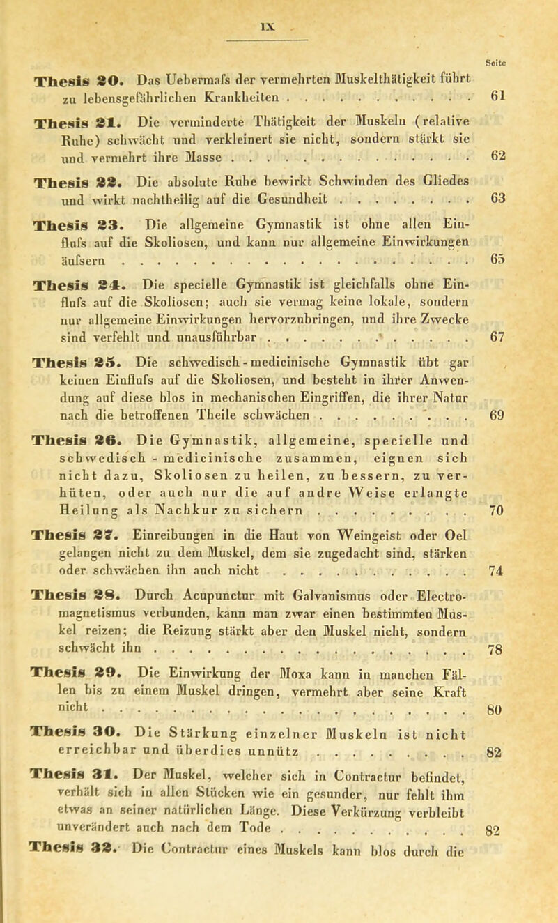 Seite Thesis 80. Das Uebermafs der vermebrten Muskelthätigkeit führt zu lebensgdahrlichen Krankheiten 61 Thesis 81. Die verminderte Thätigkeit der Muskeln (relative Ruhe) sclnväcbt und verkleinert sie nicht, sondern stärkt sie und vermehrt ihre Masse 62 Thesis 83. Die absolute Ruhe bewirkt Schwinden des Gliedes und wirkt nachtheilig auf die Gesundheit 63 Thesis 83. Die allgemeine Gymnastik ist ohne allen Ein- flufs auf die Skoliosen, und kann nur allgemeine Einwirkungen äufsern 65 Thesis 81:. Die specielle Gymnastik ist gleichfalls ohne Ein- flufs auf die Skoliosen; auch sie vermag keine lokale, sondern nur allgemeine Einwirkungen hervorzuhringen, und ihre Zwecke sind verfehlt und unausführbar ' 67 Thesis 85. Die schwedisch - medicinische Gymnastik übt gar keinen Einflufs auf die Skoliosen, und besteht in ihrer Anwen- dung auf diese blos in mechanischen Eingriffen, die ihrer Natur nach die betroffenen Theile schwächen . 69 Thesis 80. Die Gymnastik, allgemeine, specielle und schwedisch - medicinische zusammen, eignen sich nicht dazu, Skoliosen zu heilen, zu bessern, zu ver- hüten, oder auch nur die auf andre Weise erlangte Heilung als Nachkur zu sichern 70 Thesis Sy. Einreibungen in die Haut von Weingeist oder Oel gelangen nicht zu dem Muskel, dem sie zugedacht sind, stärken oder schwächen ihn auch nicht 74 Thesis 88. Durch Acupunctur mit Galvanismus oder Electro- magnetismus verbunden, kann man zwar einen bestimmten Mus- kel reizen; die Reizung stärkt aber den Muskel nicht, sondern schwächt ihn 78 Thesis 80. Die Einwirkung der Moxa kann in manchen Fäl- len bis zu einem Muskel dringen, vermehrt aber seine Kraft niclit 80 Thesis 30. Die Stärkung einzelner Muskeln ist nicht erreichbar und überdies unnütz 82 Thesis 31. Der Muskel, welcher sich in Contractur befindet, verhält sich in allen Stücken wie ein gesunder, nur fehlt ihm etwas an seiner natürlichen Länge. Diese Verkürzung verbleibt unverändert auch nach dem Tode 82 Thesis 38. Die Contractur eines Muskels kann blos durch die