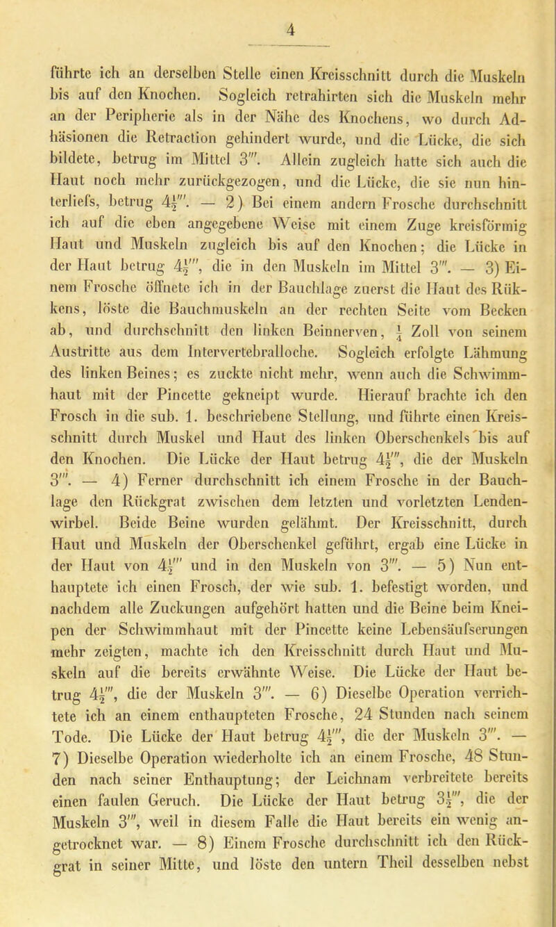 fiihrtc ich an derselben Stelle einen Kreisschnitt durch die Muskeln bis auf den Knochen, Sogleich rctrahirten sich die Muskeln mehr an der Peripherie als in der Nähe des Knochens, wo durch Ad- häsionen die Retraclion gehindert wurde, und die Lücke, die sich bildete, betrug im Mittel 3. Allein zugleich hatte sich auch die Haut noch mehr zurückgezogen, und die Lücke, die sie nun hin- lerliels, betrug — 2) Bei einem andern Frosche durchschnitt ich auf die eben angegebene Weise mit einem Zuge kreisförmig Haut und Muskeln zugleich bis auf den Knochen; die Lücke in der Haut betrug 4i', die in den Muskeln im Mittel 3'. — 3) Ei- nem Frosche öffnete ich in der Bauchlage zuerst die Haut des Rük- kens, löste die Bauchmuskeln an der rechten Seite vom Becken ab, und durchschnitt den linken Beinnerven, t Zoll von seinem Austritte aus dem Intervertebralloche. Sogleich erfolgte Lähmung des linken Beines; es zuckte nicht mehr, wenn auch die Schwimm- haut mit der Pincette gekneipt wurde. Hierauf brachte ich den Frosch in die sub. 1. beschriebene Stellung, und führte einen Kreis- schnitt durch Muskel und Haut des linken Oberschenkels bis auf den Knochen. Die Lücke der Haut betrug d^, die der Muskeln 3'”. — d) Ferner durchschnitt ich einem Frosche in der Bauch- lage den Rückgrat zwischen dem letzten und vorletzten Lenden- wirbel. Beide Beine wurden gelähmt. Der Kreisschnitt, durch Haut und Muskeln der Oberschenkel geführt, ergab eine Lücke in der Haut von d.|' und in den Muskeln von 3'. — 5) Nun ent- hauptete ich einen Frosch, der wie sub. 1, befestigt worden, und nachdem alle Zuckungen aufgehört hatten und die Beine beim Knei- pen der Schwimmhaut mit der Pincette keine Lebensäufserungen mehr zeigten, machte ich den Kreisschnitt durch Haut und Mu- skeln auf die bereits erwähnte Weise. Die Lücke der Haut be- trug d^', die der Muskeln 3'. — 6) Dieselbe Operation verrich- tete ich an einem enthaupteten Frosche, 2d Stunden nach seinem Tode. Die Lücke der Haut betrug d^', die der Muskeln 3'. — 7) Dieselbe Operation wiederholte ich an einem Frosche, dS Stun- den nach seiner Enthauptung; der Leiclmam verbreitete bereits einen faulen Geruch. Die Lücke der Haut bcti’ug 3^', die der Muskeln 3’”, weil in diesem Falle die Haut bereits ein wenig an- getrocknet war. — 8) Einem Frosche durchschnitt ich den Rück- grat in seiner Mitte, und löste den untern Theil desselben nebst