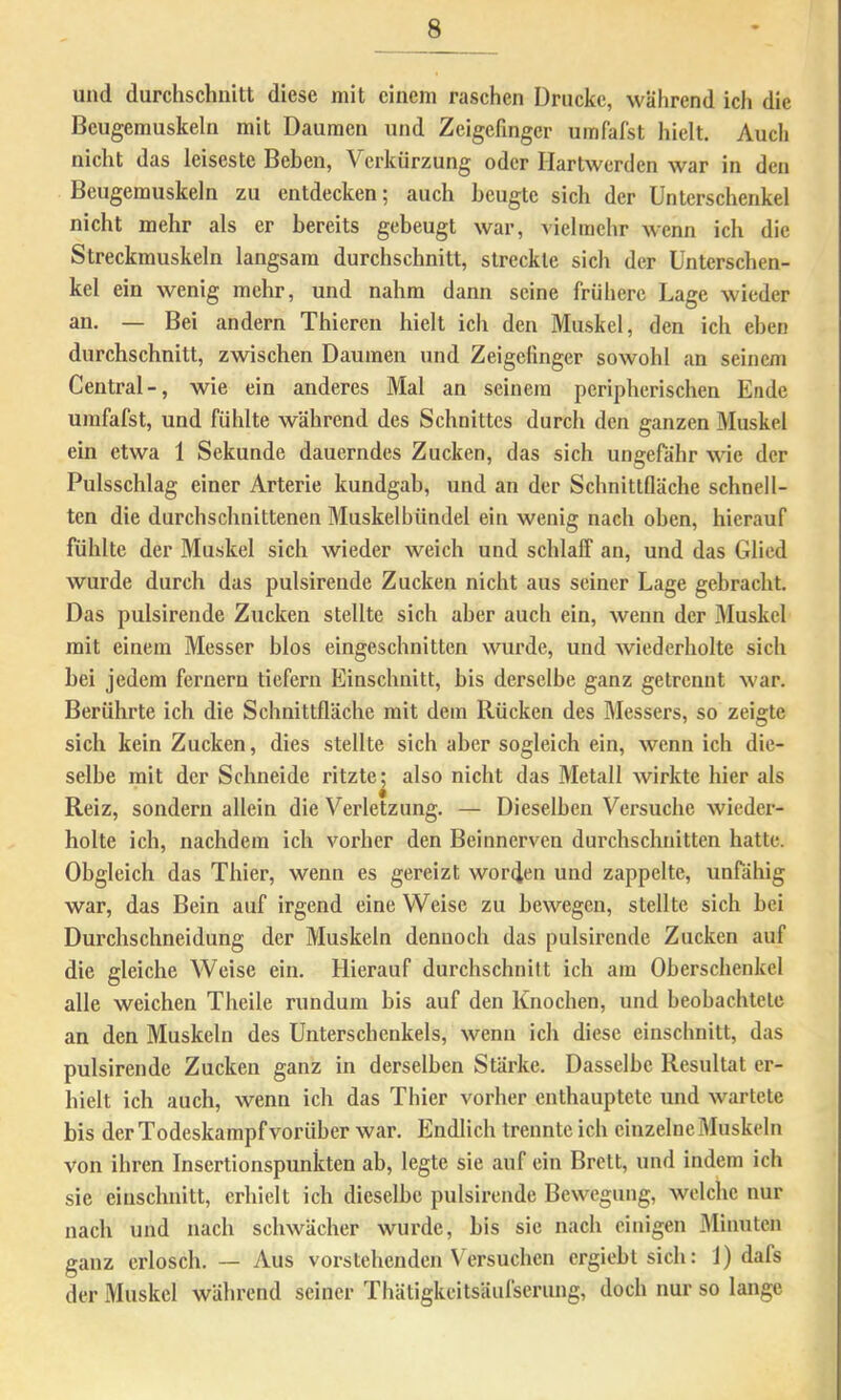 und durchschnitt diese mit einem raschen Drucke, während ich die Bcugemuskeln mit Daumen und Zeigefinger umfafst hielt. Auch nicht das leiseste Beben, Verkürzung oder Hartwerden war in den Beugerauskeln zu entdecken; auch beugte sich der Unterschenkel nicht mehr als er bereits gebeugt war, vielmehr wenn ich die Streckmuskeln langsam durchschnitt, streckte sich der Unterschen- kel ein wenig mehr, und nahm dann seine frühere Lage wieder an. — Bei andern Thiereii hielt ich den Muskel, den ich eben durchschnitt, zwischen Daumen und Zeigefinger sowohl an seinem Central-, wie ein anderes Mal an seinem peripherischen Ende umfafst, und fühlte während des Schnittes durch den ganzen Muskel ein etwa 1 Sekunde dauerndes Zucken, das sich ungefähr wie der Pulsschlag einer Arterie kundgab, und an der Schnittfläche schnell- ten die durchschnittenen Muskelbündel ein wenig nach oben, hierauf fühlte der Muskel sich wieder weich und schlaff an, und das Glied wurde durch das pulsirende Zucken nicht aus seiner Lage gebracht. Das pulsirende Zucken stellte sich aber auch ein, wenn der Muskel mit einem Messer blos eingeschnitten wurde, und wiederholte sich bei jedem fernem tiefem Einschnitt, bis derselbe ganz getrennt war. Berührte ich die Schnittfläche mit dem Rücken des Messers, so zeigte sich kein Zucken, dies stellte sich aber sogleich ein, wenn ich die- selbe mit der Schneide ritzte^ also nicht das Metall wirkte hier als Reiz, sondern allein die Verletzung. — Dieselben Versuche wieder- holte ich, nachdem ich vorher den Beinnerven durchschnitten hatte. Obgleich das Thier, wenn es gereizt worden und zappelte, unfähig war, das Bein auf irgend eine Weise zu bewegen, stellte sich bei Durchschneidung der Muskeln dennoch das pulsirende Zucken auf die gleiche Weise ein. Hierauf durchschnitt ich am Oberschenkel alle weichen Theile rundum bis auf den Knochen, und beobachtete an den Muskeln des Unterschenkels, wenn ich diese einschnitt, das pulsirende Zucken ganz in derselben Stärke. Dasselbe Resultat er- hielt ich auch, wenn ich das Thier vorher enthauptete und wartete bis der Todeskampf vorüber war. Endlich trennte ich einzelne Muskeln von ihren Insertionspunkten ab, legte sie auf ein Brett, und indem ich sie einschnitt, erhielt ich dieselbe pulsirende Bewegung, welche nur nach und nach schwächer wurde, bis sic nach einigen 3Iiimten ganz erlosch. — Aus vorstehenden Versuchen ergieblsich: 1) dafs der Muskel während seiner ThäligkeitsUulserung, doch nur so lange