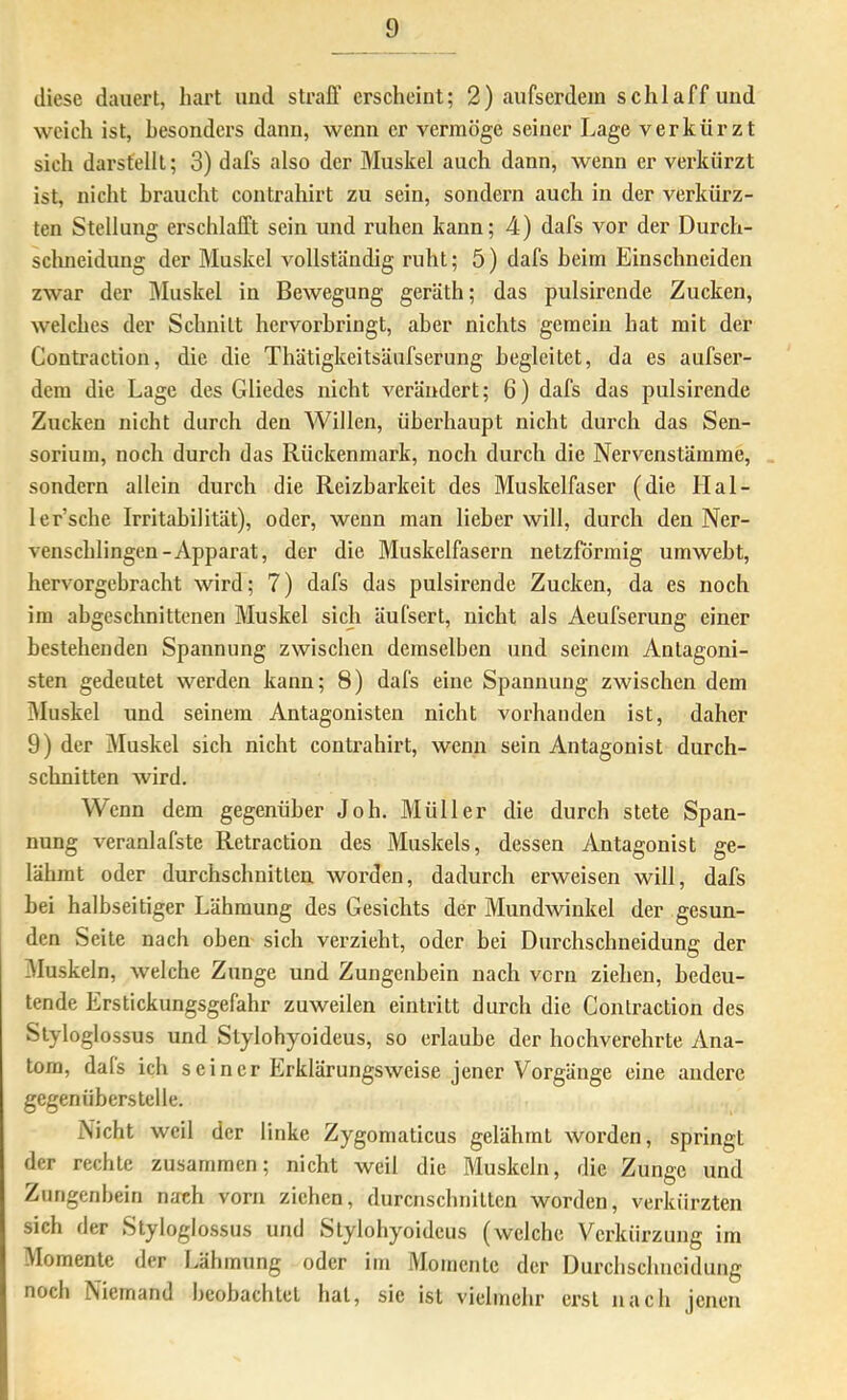 diese dauert, hart und straff erscheint; 2) aufserdein schlaff und weich ist, besonders dann, wenn er vermöge seiner Lage verkürzt sich darsfellt; 3) dafs also der Muskel auch dann, wenn er verkürzt ist, nicht braucht contrahirt zu sein, sondern auch in der verkürz- ten Stellung erschlafft sein und ruhen kann; 4) dafs vor der Durch- schneidung der Muskel vollständig ruht; 5) dafs heim Einschneiden zwar der Muskel in Bewegung geräth; das pulsirende Zucken, welches der Schnitt hervorhringt, aber nichts gemein hat mit der Gontraction, die die Thätigkeitsäufserung begleitet, da es aufser- dem die Lage des Gliedes nicht verändert; 6) dafs das pulsirende Zucken nicht durch den Willen, überhaupt nicht durch das Sen- sorium, noch durch das Rückenmark, noch durch die Nervenstämme, sondern allein durch die Reizbarkeit des Muskelfaser (die IIal- ler’sche Irritabilität), oder, wenn man lieber will, durch den Ner- venschlingen-Apparat, der die Muskelfasern netzförmig umweht, hervorgebracht wird; 7) dafs das pulsirende Zucken, da es noch im ahgeschnittenen Muskel sich äufsert, nicht als Aeufserung einer bestehenden Spannung zwischen demselben und seinem Antagoni- sten gedeutet werden kann; 8) dafs eine Spannung zwischen dem Muskel und seinem Antagonisten nicht vorhanden ist, daher 9) der Muskel sich nicht contrahirt, wenn sein Antagonist durch- schnitten wird. Wenn dem gegenüber Joh. Müller die durch stete Span- nung veranlafste Rctraction des Muskels, dessen Antagonist ge- lähmt oder durchschnitten worden, dadurch erweisen will, dafs bei halbseitiger Lähmung des Gesichts der Mundwinkel der gesun- den Seite nach oben sich verzieht, oder bei Durchschneidung der jMuskeln, welche Zunge und Zungenbein nach vorn ziehen, bedeu- tende Erstickungsgefahr zuweilen eintritt durch die Gontraction des Slyloglossus und Stylohyoideus, so erlaube der hochverehrte Ana- tom, dals ich seiner Erklärungsweise jener Vorgänge eine andere gegenübers teile. Nicht weil der linke Zygomaticus gelähmt worden, springt der rechte zusammen; nicht weil die Muskeln, die Zunge und Zungenbein n;xch vorn ziehen, durcnschnitten worden, verkürzten sich der Styloglossus und Stylohyoideus (welche Verkürzung im Momente der Lähmung oder im Momente der Durchschneidung noch Niemand hcobachtel hat, sie ist vielmehr erst nach jenen