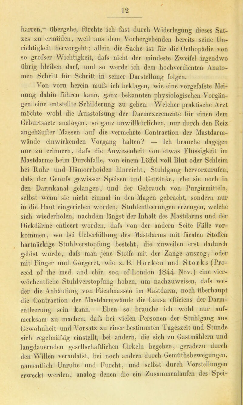 harren,“ übergehe, fürchte ich fast durch Widerlegung dieses Sat- zes zu ermüden, weil aus dem Vorhergehenden ]>ereits seine Un- richtigkeit hervorgeht; allein die Sache ist für die Orthopädie von so grofser Wichtigkeit, dafs nicht der mindeste Zweifel irgendwo übrig ])leiben darf, und so werde ich dem hochverdienten Anato- men Schritt für Schritt in seiner Darstellung folgen. Von vorn herein mufs ich beklagen, wie eine vorgefafste Mei- nung dahin führen kann, ganz bekannten physiologischen Vorgän- gen eine entstellte Schilderung zu geben. Welcher praktische Arzt möchte wohl die Ausstofsung der Darmexeremeute für einen dem Geburtsacte analogen, so ganz unwillkürlichen, nur durch den Reiz angehäufter Massen auf die vermehrte Contraction der Mastdarm- wände einwirkenden Vorgang halten? — Ich brauche dagegen nur zu erinnern, dafs die Anwesenheit Amn etwas Flüssigkeit im Mastdarme beim Durchfalle, von einem Löffel voll Blut oder Schleim bei Ruhr und Hämorrhoiden hinreicht, Stuhlgang hervorzurufen, dafs der Genufs gewisser Speisen und Getränke, ehe sie noch in den Darmkanal gelangen, und der Gebrauch von Purgirmittcln, selbst wenn sie nicht einmal in den Magen gebracht, sondern nur in die Haut eingcrieben worden, Sluhlentleerungen erzeugen, welche sich wiederholen, nachdem längst der Inhalt des Mastdarms und der Dickdärme entleert worden, dafs von der andern Seite Fälle Vor- kommen, wo bei Ueberfüllung des Mastdarms mit Tacalen Stoffen hartnäckige Stuhlverstopfung besteht, die zuweilen erst dadurch gelöst wurde, dafs man jene Stoffe mit der Zange auszog, oder mit Finger und Gorgeret, wie z. B. Hocken und Storks(Pro- cecd of the med. and chir. soc. of London 1844. Nov.) eine vier- wöchentliche Stuhlverstopfung hoben, um naebzuweisen, dafs we- der die Anhäufung von Fäcalmassen im Mastdarm, noch überhaupt die Contraction der Mastdarmwände die Causa efficiens der Darm- entleerung sein kann. Eben so brauche ich wohl nur auf- merksam zu machen, dafs bei vielen Personen der Stuhlgang aus Gewohnheit und Vorsatz zu einer bestimmten Tageszeit und Stunde sich regelmäfsig cinstcllt, bei andern, die sich zu Gastmählern und langdauernden gesellschaftlichen Cirkclu begeben, geradezu durch den Willen veranlafst, bei noch andern durch Gemüthsbewegungen, namentlich Unruhe und Furcht, und selbst durch Vorstellungen erweckt werden, analog denen die ein Zusammenlaufen des Spei-