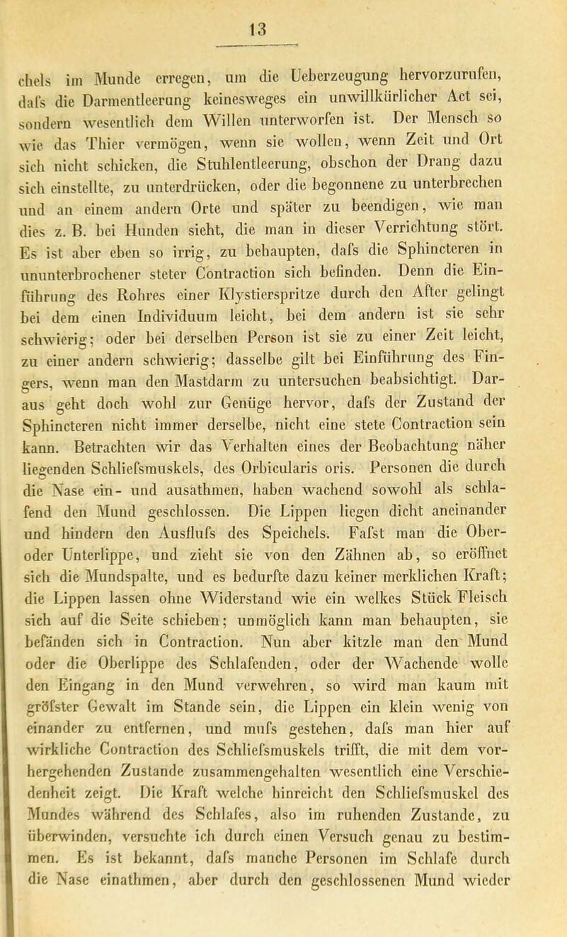 chels im Munde erregen, um die Ueberzeugung hervorzurufen, dafs die Darmentleerung keinesweges ein unwillkiirlielier Aet sei, sondern wesentlich dem Willen unterworfen ist. Der Mensch so wie das Thier vermögen, Avenn sie wollen, wenn Zeit und Ort sich nicht schicken, die Stuhlentleerung, ohschon der Drang dazu sich einstellte, zu unterdrücken, oder die begonnene zu unterbrechen und an einem andern Orte und später zu beendigen, Avie man dies z. B. hei Hunden sieht, die man in dieser Verrichtung stört. Es ist aber eben so irrig, zu behaupten, dafs die Spbincteren in ununterhrochener steter Contraction sich befinden. Denn die Ein- führung des Rohres einer Klystierspritze durch den After gelingt bei dem einen Individuum leicht, bei dem andern ist sie sehr scliAvierig; oder bei derselben Person ist sie zu einer Zeit leicht, zu einer andern scliAvierig; dasselbe gilt bei Einführung des Fin- gers, Avenn man den Mastdarm zu untersuchen beabsichtigt. Dar- aus geht doch Avohl zur Genüge hervor, dafs der Zustand der Sphinctcren nicht immer derselbe, nicht eine stete Contraction sein kann. Betrachten wir das Verhalten eines der Beohachtung näher liegenden Schliefsmuskels, des Orbicularis oris. Personen die durch die Nase ein- und ausathmen, haben wachend soAVohl als schla- fend den Mund geschlossen. Die Lippen liegen dicht aneinander und hindern den Ausflufs des Speichels. Fafst man die Ober- oder Unterlippe, und zieht sie Amn den Zähnen ab, so erölfnet sich die Mundspalte, und es bedurfte dazu keiner merklichen Kraft; die Lippen lassen ohne Widerstand Avie ein Avelkes Stück Fleisch sieh auf die Seite schieben; unmöglich kann man behaupten, sie bePänden sich in Contraction. Nun aber kitzle man den Mund oder die Oberlippe des Schlafenden, oder der Wachende avoIIc den Eingang in den Mund verwehren, so Avird man kaum mit gröfster Gewalt im Stande sein, die Lippen ein klein Avenig von einander zu entfernen, und mufs gestehen, dafs man hier auf Avirkliche Contraction des Schliefsmuskels trifft, die mit dem vor- hergehenden Zustande zusammengcbaltcn wesentlich eine Verschie- denheit zeigt. Die Kraft Avelchc binrcicht den Schlicfsmuskcl des Mundes Avährend des Schlafes, also im ruhenden Zustande, zu überwinden, versuchte ich durch einen Versuch genau zu bestim- men. Es ist bekannt, dafs manche Personen im Schlafe durch die Nase einathmen, aber durch den geschlossenen Mund Avieder