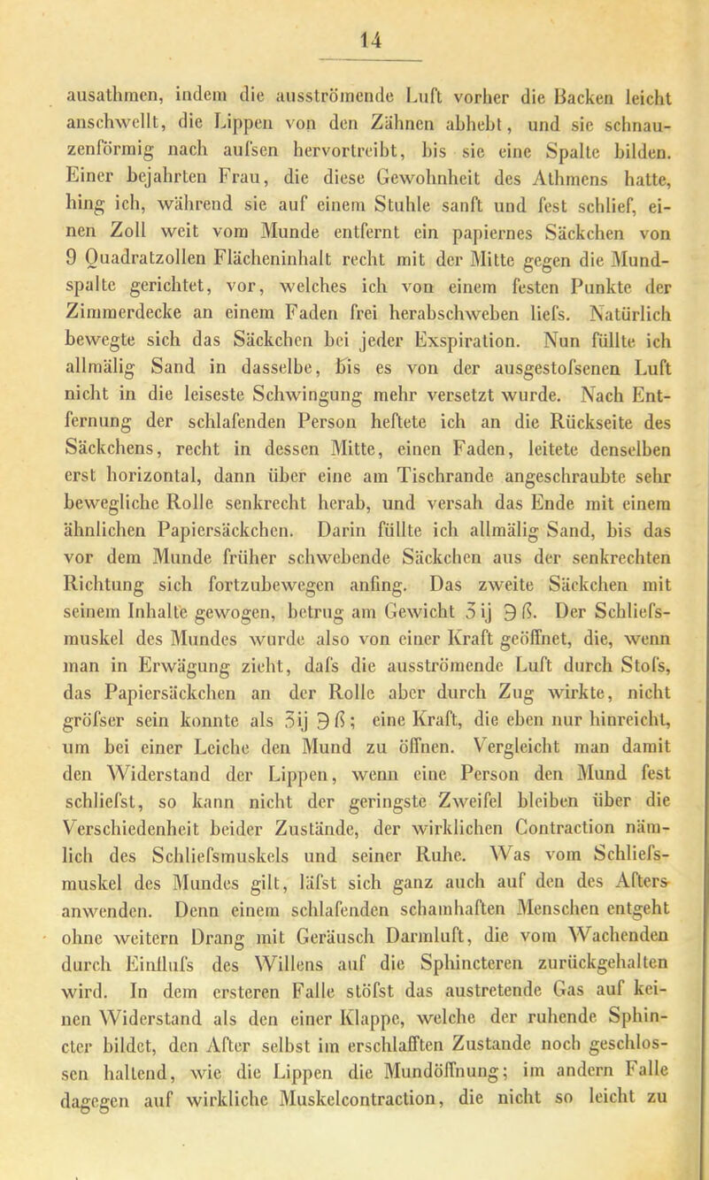 ausathmen, indem die aiisströiricnde laift vorher die Backen leicht anschwcllt, die Lippen von den Zähnen ahheht, und sie schnau- zenlormig nach aulsen hervorlreibt, his sie eine Spalte bilden. Einer bejahrten Frau, die diese Gewohnheit des Athmens hatte, hing ich, während sie auf einem Stuhle sanft und fest schlief, ei- nen Zoll weit vom Munde entfernt ein papiernes Säckchen von 9 Ouadratzollen Flächeninhalt recht mit der Mitte gegen die Mund- spalte gerichtet, vor, welches ich von einem festen Punkte der Zimmerdecke an einem Faden frei herahschwehen liefs. Natürlich bewegte sich das Säckchen bei jeder Exspiration. Nun füllte ich allmälig Sand in dasselbe, Eis es von der ausgestofsenen Luft nicht in die leiseste Schwingung mehr versetzt wurde. Nach Ent- fernung der schlafenden Person heftete ich an die Rückseite des Säckchens, recht in dessen Mitte, einen Faden, leitete denselben erst horizontal, dann über eine am Tischrande angeschrauhte sehr bewegliche Rolle senkrecht herab, und versah das Ende mit einem ähnlichen Papiersäckchen. Darin füllte ich allmälig Sand, bis das vor dem Munde früher schwebende Säckchen aus der senkrechten Richtung sich fortzubewegen anfing. Das zweite Säckchen mit seinem Inhalte gewogen, betrug am Gewicht 5 ij ^ ß. Der Schliefs- muskel des Mundes wurde also von einer Kraft geöffnet, die, wenn man in Erwägung zieht, dafs die ausströmende Luft durch Stofs, das Papiersäckchen an der Rolle aber durch Zug wirkte, nicht gröfser sein konnte als 5ij eine Kraft, die eben nur hinreicht, um bei einer Leiche den Mund zu öffnen. Vergleicht man damit den Widerstand der Lippen, wenn eine Person den Mund fest schliefst, so kann nicht der geringste Zweifel bleiben über die Verschiedenheit beider Zustände, der wirklichen Contraction näm- lich des Schliefsmuskels und seiner Ruhe. Was vom Schliefs- muskel des Mundes gilt, läfst sich ganz auch auf den des Afters- anwenden. Denn einem schlafenden schamhaften Menschen entgeht ohne weitern Drang mit Geräusch Darmluft, die vom Wachenden durch Einüufs des Willens auf die Sphincteren zurückgehalten wird. In dem ersteren Falle stöfst das austretende Gas auf kei- nen Widerstand als den einer Klappe, welche der ruhende Sphin- cter bildet, den After selbst im erschlafften Zustande noch geschlos- sen haltend, wie die Lippen die Mundöffnung; im andern Falle dagegen auf wirkliche Muskelcontraction, die nicht so leicht zu