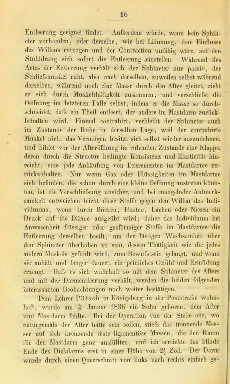 Entleerung geeignet findet. Aufserdem würde, wenn kein Sphin- cter vorhanden, oder derselbe, wie bei Lähmung, dem Einflüsse des Willens entzogen und der Contraction unfähig wäre, auf den Stuhldrang sich sofort die Entleerung .einstellen. Während des Actes der Entleerung verhält sich der Sphincter nur passiv, der Schliefsmuskel ruht, aber nach derselben, zuweilen selbst während derselben, während noch eine Masse durch den After gleitet, zieht er sich durch Muskelthätigkeit zusammen, und verschliefst die OelTnung im letzteren Falle selbst, indem er die Masse so durch- schneidet, dafs ein Theil entleert, der andere im Mastdarm zurück- hchalten wird. Einmal contrahirt, verbleibt der Sphincter auch im Zustande der Ruhe in derselben Lage, weil der contrahirte Muskel nicht das Vermögen besitzt sich selbst wieder auszudehnen, und bildet A^or der Afterölfnung ira ruhenden Zustande eine Klappe, deren durch die Structur bedingte Konsistenz und Elasticität hin- reicht, eine jede Anhäufung von Excrementen im Mastdarme zu- rückzuhaltcn. Nur wenn Gas oder Flüssigkeiten im Mastdarme sich befinden, die schon durch eine kleine OcfFnung austreten könn- ten, ist die Verschliefsung unsicher, und bei mangelnder Aufmerk- samkeit entweichen leicht diese StolTe gegen den Willen des Indi- viduums, wenn durch Bücken, Husten, Lachen oder Niesen ein Druck auf die Därme ausgeüht wird; daher das Indmduum hei Anwesenheit flüssiger oder gasförmiger Stoffe im Mastdarme die Entleerung derselben beeilt, um der lästigen Wachsamkeit über den Sphincter überhohen zu sein, dessen Thätigkeit Avie die jedes andern Muskels gefühlt wird, zum Bewufstsein gelangt, und Avenn sie anhält und länger dauert, ein peinliches Gefühl und Ermüdung erzeugt. Dafs es sich Avahrhaft so mit dem Sphincter des Afters und mit der Darmentleerung verhält, AA'^erdcn die beiden folgenden interessanten Beobachtungen noch weiter bestätigen. Dem Lehi’cr P ä t s c h in Königsberg in der Poststrafse Avohn- haft, AAuirde am 4. Januar 1836 ein Sohn geboren, dem After und Mastdarm fehlte. Bei der Operation von der Stelle aus, aa’-o naturgemäfs der After hätte sein sollen, stiefs das trennende Mes- ser auf sich kreuzende feste ligamentöse Massen, die den Raum für den Mastdarm ganz ausfüllten, und ich erreichte das blinde Ende des Dickdarms erst in einer Höhe von 2^ Zoll. Der Darm Avurde durch einen Queerschnitt von links nach rechts einfach ge-