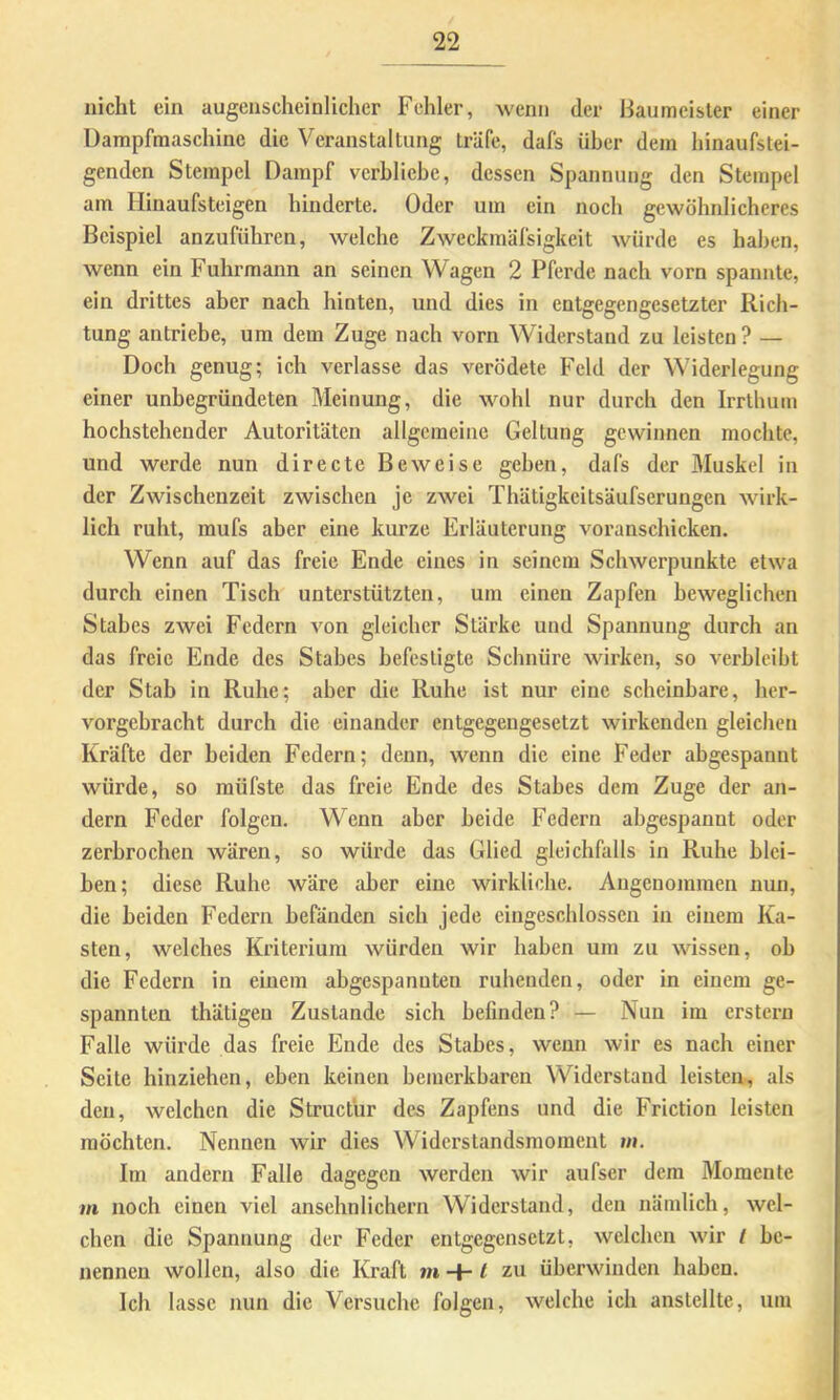 nicht ein augenscheinlicher Fehler, wenn der Baumeister einer Dampfmaschine die Veranstaltung träfe, dafs über dem hinaufstei- genden Stempel Dampf verbliebe, dessen Spannung den Stempel am Hinaufsteigen hinderte. Oder um ein noch gewöhnlicheres Beispiel anzuführen, welche Zwcckmäfsigkeit würde es halben, wenn ein Fuhrmann an seinen Wagen 2 Pferde nach vorn spannte, ein drittes aber nach hinten, und dies in entgegengesetzter Rich- tung antriebe, um dem Zuge nach vorn Widerstand zu leisten ? — Doch genug; ich verlasse das verödete Feld der Widerlegung einer unbegründeten Meinung, die wohl nur durch den Irrthum hochstehender Autoritäten allgemeine Geltung gewinnen mochte, und werde nun directe Beweise gehen, dafs der Muskel in der Zwischenzeit zwischen je zwei Thätigkeitsäufserungen wirk- lich ruht, mufs aber eine kurze Erläuterung voranschicken. Wenn auf das freie Ende eines in seinem Schwerpunkte etwa durch einen Tisch unterstützten, um einen Zapfen beweglichen Stahes zwei Federn von gleicher Stärke und Spannung durch an das freie Ende des Stabes befestigte Schnüre wirken, so verbleibt der Stab in Ruhe; aber die Ruhe ist nur eine scheinbare, her- vorgebracht durch die einander entgegengesetzt wirkenden gleichen Kräfte der beiden Federn; denn, wenn die eine Feder abgespannt würde, so müfste das freie Ende des Stahes dem Zuge der an- dern Feder folgen. Wenn aber beide Federn abgespannt oder zerbrochen wären, so würde das Glied gleichfalls in Ruhe blei- ben; diese Ruhe wäre aber eine wirkliche. Angenojnmen nun, die beiden Federn befänden sich jede eingeschlossen in einem Ka- sten, welches Kriterium würden wir haben um zu wissen, oh die Federn in einem abgespannten ruhenden, oder in einem ge- spannten thätigen Zustande sich befinden? — Nun im erstem Falle würde das freie Ende des Stahes, wenn wir es nach einer Seite hinziehen, eben keinen bemerkbaren Widerstand leisten, als den, welchen die Structur des Zapfens und die Friction leisten möchten. Nennen wir dies Widerstandsmoment m. Im andern Falle dagegen werden wir aufser dem Momente m noch einen viel ansehnlichem Widerstand, den nämlich, wel- chen die Spannung der Feder entgegensetzt, welchen wir t be- nennen wollen, also die Kraft m -+-1 zu überwinden haben. Ich lasse nun die Versuche folgen, welche ich anstcllte, um