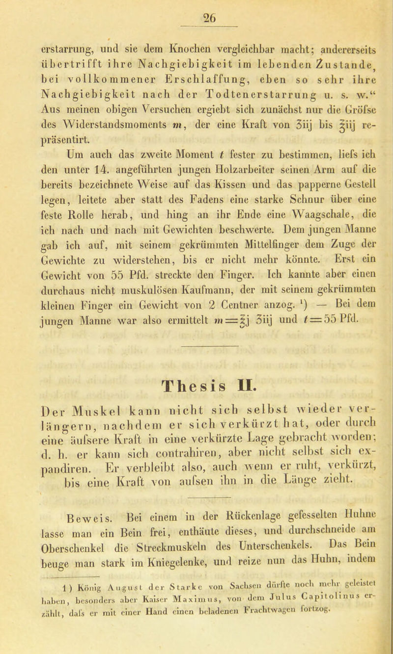 crstarrung, und sie dem Knochen vergleichbar macht; andererseits iihertrifft ihre Nachgiebigkeit im lebenden Zustande hei vollkommener Erschlaffung, eben so sehr ihre Nachgiebigkeit nach der Todtenerstarrung u. s. w.“ Aus meinen obigen Versuchen ergiebt sich zunächst nur die Gröfse des Widerstandsmoments «i, der eine Kraft von 5üj bis ^iij re- präsentirt. Um auch das zweite Moment t fester zu bestimmen, liefs ich den unter 14. angeführten jungen Holzarbeiter seinen Arm auf die bereits bezeicbnete Weise auf das Kissen und das papperne Gestell legen, leitete aber statt des Fadens eine starke Schnur über eine feste Rolle herab, und bing an ihr Ende eine Waagschale, die ich nach und nach mit Gewichten beschwerte. Dem jungen 3Ianne gab ich auf, mit seinem gekrümmten Mittelfinger dem Zuge der Gewichte zu widerstehen, bis er nicht mehr könnte. Erst ein Gewicht von 55 Pfd. streckte den Finger. Ich kamite aber einen durchaus nicht muskulösen Kaufmann, der mit seinem gekrümmten kleinen Finger ein Gewicht von 2 Centncr anzog. *) — Bei dem jungen Manne war also ermittelt m=:^j 3üj und ^ = 55 Pfd. Thesis II. Der Muskel kami nicht sich selbst wieder ver- längern, nachdem er sich verkürzt hat, oder durch eine äufsere Kraft in eine verkürzte Lage gebracht >yorden; d. h. er kann sich contrahiren, aber nicht selbst sich ex- pandiren. Er verbleibt also, auch wenn ei luht, veiküizt, bis eine Kraft von aufsen ihn in die Länge zieht. Beweis. Bei einem in der Rückenlage gefesselten Huhne lasse man ein Bein frei, enthäute dieses, und durchschneide am Oberschenkel die Streckmuskeln des Unterschenkels. Das Bein beuge man stark im Kniegelenke, und reize nun das Huhn, indem 1) König Angusl der Starke von Sachsen dürfte noch mehr geleistet liahen, besonders aber K.aiscr Maxim ns, von dem Julus Capitolinus er- zählt, dals er mit einer Hand einen behadenen Frachtxvagcn fortzog.