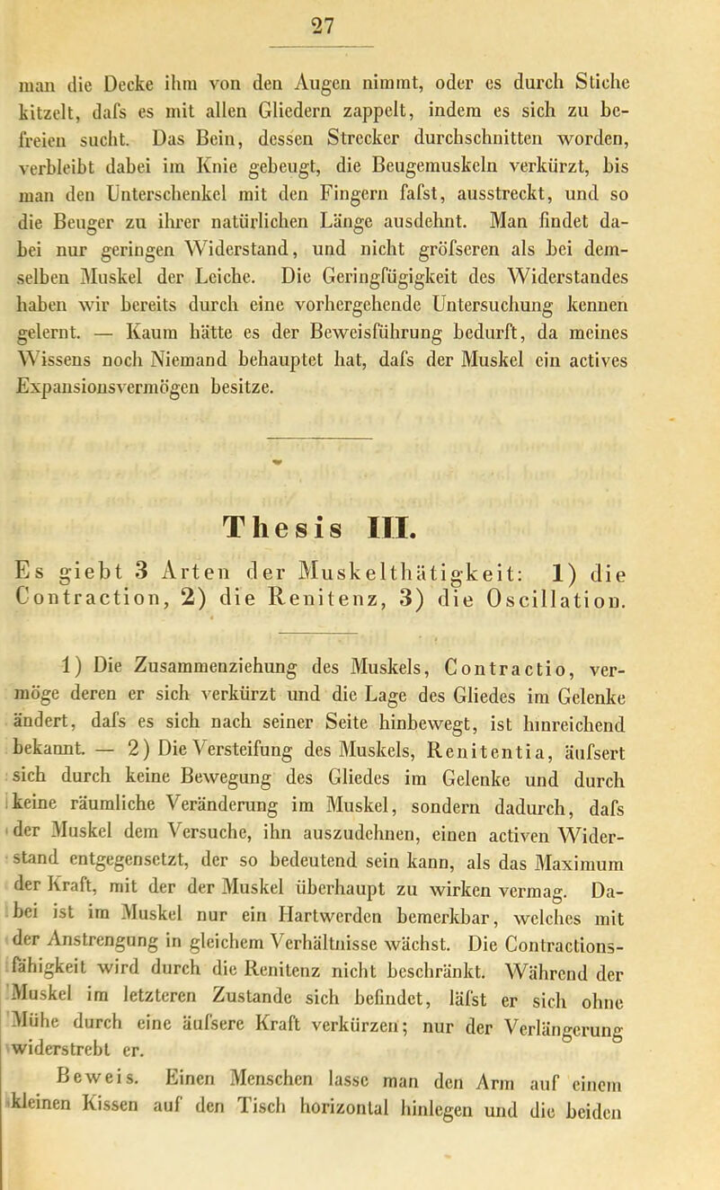 man die Decke ihm von den Augen nimmt, oder es durch Stiche kitzelt, dafs es mit allen Gliedern zappelt, indem es sich zu be- freien sucht. Das Bein, dessen Strecker durchschnitten worden, verbleibt dabei im Knie gebeugt, die Beugemuskeln verkürzt, bis man den Unterschenkel mit den Fingern fafst, ausstreckt, und so die Beuger zu ihrer natürlichen Länge ausdehnt. Man findet da- bei nur geringen Widerstand, und nicht gröfseren als bei dem- selben Muskel der Leiche. Die Geringfügigkeit des Widerstandes haben wir bereits durch eine vorhergehende Untersuchung kennen gelernt. — Kaum hätte es der Beweisführung bedurft, da meines \^'issens noch Niemand behauptet hat, dafs der Muskel ein actives Expansionsvermögen besitze. Thesis III. Es giebt 3 Arten der Muskeltliätigkeit: 1) die Contraction, 2) die Renitenz, 3) die Oscillation. 1) Die Zusammenziehung des Muskels, Contractio, ver- möge deren er sich verkürzt und die Lage des Gliedes im Gelenke ändert, dafs es sich nach seiner Seite hinbewegt, ist hinreichend bekannt — 2) Die Versteifung des Muskels, Renitent! a, äufsert sich durch keine Bewegung des Gliedes im Gelenke und durch ikeine räumliche Veränderung im Muskel, sondern dadurch, dafs ' der Muskel dem Versuche, ihn auszudehnen, einen activen Wider- stand entgegensetzt, der so bedeutend sein kann, als das Maximum der Kraft, mit der der Muskel überhaupt zu wirken vermag. Da- bei ist im Muskel nur ein Hartwerden bemerkbar, welches mit der Anstrengung in gleichem Verhältnisse wächst Die Contractions- fähigkeit wird durch die Renitenz nicht beschränkt Während der Muskel im letzteren Zustande sich befindet, läfst er sich ohne Mühe durch eine äufsere Kraft verkürzen; nur der Verlängerung widerstrebt er. Beweis, Einen Menschen lasse man den Arm auf einem 'kleinen Kissen auf den Tisch horizontal hinlegen und die beiden