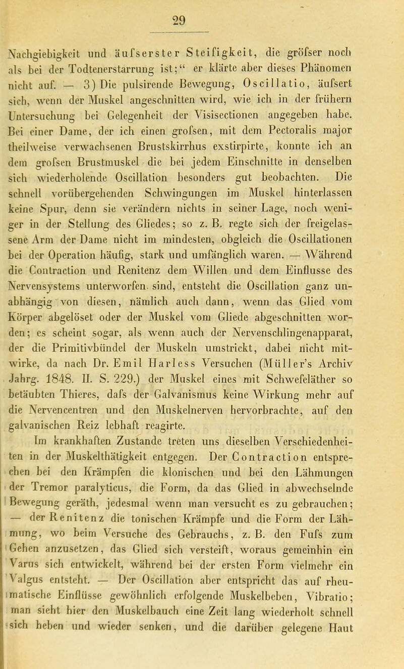 Nachgiebigkeit und äufserster Steifigkeit, die gröfser noch als bei der Todtenerstaming ist;“ er klärte aber dieses Phänomen nicht auf. — 3) Die pulsirende Bewegung, Oscillatio, äufsert sich, wenn der Muskel angeschnitten wird, wie ich in der frühem Untersuchung bei Gelegenheit der Visisectionen angegeben habe. Bei einer Dame, der ich einen grofsen, mit dem Pectoralis raajor theilweise verwachsenen Brnstskirrhus exstirpirte, konnte ich an dem grofsen Brustmuskel die bei jedem Einschnitte in denselben sich wiederholende Oscillation besonders gut beobachten. Die schnell vorübergehenden Schwingungen im Muskel hinterlassen keine Spur, denn sie verändern nichts in seiner Lage, noch weni- ger in der Stellung des Gliedes; so z. B. regte sich der freigelas- sene Arm der Dame nicht im mindesten, obgleich die Oscillationen bei der Operation häufig, stark und umränglich waren. — Während die Contraction und Renitenz dem Willen und dem Einflüsse des Nervensystems unterworfen, sind, entsteht die Oscillation ganz un- abhängig von diesen, nämlich auch dann, wenn das Glied vom Körper abgelöset oder der Muskel vom Gliede abgeschnitten wor- den; es scheint sogar, als wenn auch der Nervenschlingenapparat, der die Primitivbündel der Muskeln umstrickt, dabei nicht mit- wirke, da nach Dr. Emil Harless Versuchen (Müller’s ^irchiv Jahrg. 1848. II. S. 229.) der Muskel eines mit Schwefeläther so betäubten Thieres, dafs der Galvanismus keine Wirkung mehr auf die Nervencentren und den Muskelnerven hervorbrachte, auf den galvanischen Reiz lebhaft reagirte. Im krankhaften Zustande treten uns dieselben Verschiedenhei- ten in der Muskelthätigkeit entgegen. Der Contraction entspre- chen bei den Krämpfen die klonischen und bei den Lähmungen der Tremor paralyticus, die Form, da das Glied in abwechselnde Bewegung geräth, jedesmal wenn man versucht es zu gebrauchen; — der Renitenz die tonischen Krämpfe und die Form der Läh- mung, wo beim Versuche des Gebrauchs, z. B. den Fufs zum Gehen anzusetzen, das Glied sich versteift, woraus gemeinhin ein Varus sich entwickelt, während bei der ersten Form vielmehr ein Valgus entsteht. — Der Oscillation aber entspricht das auf rheu- imatische Einflüsse gewöhnlich erfolgende Muskelbeben, Vibralio; man sieht hier den Muskelbauch eine Zeit lang wiederholt schnell ^sich heben und wieder senken, und die darüber gelegene Haut