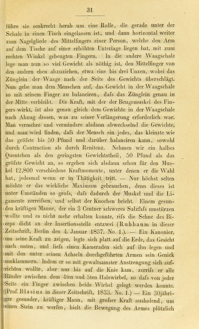 führe sie senkrecht herab um eine Rolle, die gerade unter der Schale in einen Tisch eingelassen ist, und dann horizontal weiter zum Nagelgliede des Älittclfingers einer Person, welche den Arm auf dem Tische auf einer erhöhten Unterlage liegen hat, mit zum rechten Winkel gebeugten Fingern. In die andere Waagschale lege man nun so viel Gewicht als nöthig ist, den Mittelfinger von den andern eben ahzuziehen, etwa eine bis drei Unzen, wobei das Zünglein der Waage nach der Seite des Gewichts überschlägt. Nun gebe man dem Menschen auf, das Gewicht in der Waagschale so mit seinem Finger zu balanciren, dafs das Zünglein genau in der Mitte verbleibt. Die Kraft, mit der der Beugemuskel des Fin- gers wirkt, ist also genau gleich dem Gewichte in der Waagschale nach Abzug dessen, was zu seiner Verlängerung erforderlich war. Man vermehre und vermindere alsdann abwechselnd die Gewichte, und man wird finden, dafs der Mensch ein jedes, das kleinste wie das gröfste bis 50 Pfund und darüber balanciren kann, sowohl durch Contraction als durch Renitenz. Nehmen wir ein halbes Quentchen als den geringsten Gewichtstheil, 50 Pfund als das gröfste Gewicht an, so ergeben sich alsdann schon für den Mus- kel 12,800 verschiedene Kraftmomente, unter denen er die Wahl hat, jedesmal wenn er in Thätigkeit tritt. — Nur höchst selten möchte er das wirkliche Maximum gebrauchen, denn dieses ist unter Umständen so grofs, dafs dadurch der Muskel und die Li- ■ gamente zerreifsen, und selbst der Knochen briebt. Einem gesun- den kräftigen Manne, der ein 3 Centner schweres Salzfafs Umstürzen wollte und es nicht mehr erhalten konnte, rifs die Sehne des Bi- iceps dicht an der Insertionsstelle entzwei (Ruhbaum in dieser • Zeitschrift, Berlin den 4. Januar 1837. No. 1.). — Ein Kanonier, um seine Kraft zu zeigen, legte sich platt auf die Erde, das Gesicht nach unten, und liefs einen Kameraden sich auf ihn legen und mit den unter seinen Achseln durchgeführten Armen sein Genick umklammern. Indem er so mit gewaltsamster Anstrengung sich auf- richten wollte, aber nur bis auf die Knie kam, zerrifs er alle Bänder zwischen dem 4ten und 5ten Halswirbel, so dafs von jeder 'Seite ein Finger zwischen beide Wirbel gelegt werden konnte. (Prof. Blasi US in dieser Zeitschrift, 1833. No. 1.) — Ein 30jähri- :ger gesunder, kräftiger Mann, mit grofser Kraft ausholend, um einen Stein zu werfen, hielt die Bewegung des Armes plötzlich