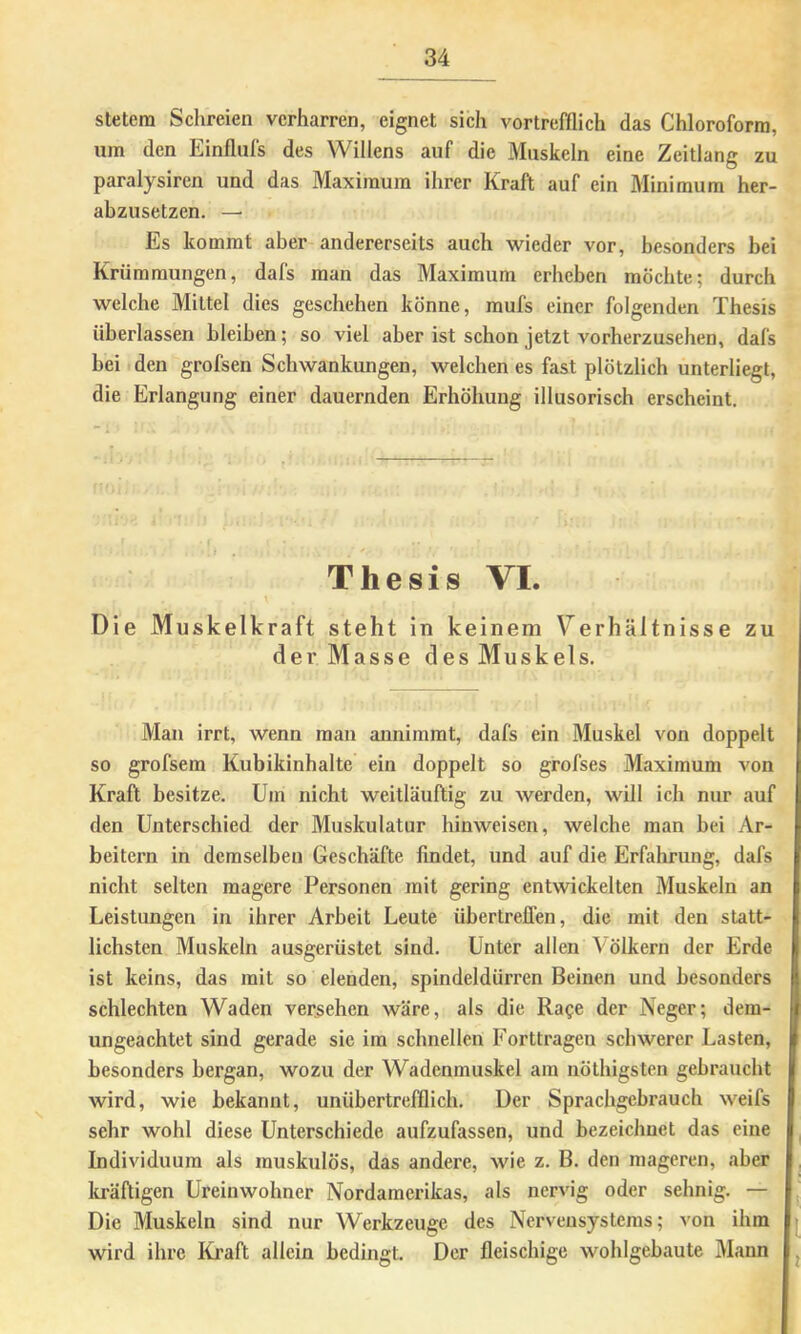 stetem Schreien verharren, eignet sich vortrefflich das Chloroform, um den Einflufs des Willens auf die Muskeln eine Zeitlang zu paralysiren und das Maximum ihrer Kraft auf ein Minimum her- abzusetzen. — Es kommt aber andererseits auch wieder vor, besonders bei Krümmungen, dafs man das Maximum erheben möchte; durch welche Mittel dies geschehen könne, mufs einer folgenden Thesis überlassen bleiben; so viel aber ist schon jetzt vorberzusehen, dafs beit den grofsen Schwankungen, welchen es fast plötzlich unterliegt, die Erlangung einer dauernden Erhöhung illusorisch erscheint. Thesis VI. Die Muskelkraft steht ln keinem Verhältnisse zu der Masse des Muskels. Man irrt, wenn man annimmt, dafs ein Muskel von doppelt so grofsem Kubikinhalte ein doppelt so grofses Maximum von Kraft besitze. Um nicht weitläuftig zu werden, will ich nur auf den Unterschied der Muskulatur hinweisen, welche man bei Ar- beitern in demselben Geschäfte findet, und auf die Erfahrung, dafs nicht selten magere Personen mit gering entwickelten Muskeln an Leistungen in ihrer Arbeit Leute übertreflen, die mit den statt- lichsten Muskeln ausgerüstet sind. Unter allen Völkern der Erde ist keins, das mit so elenden, spindeldürren Beinen und besonders schlechten Waden versehen wäre, als die Rage der Neger; dem- ungeachtet sind gerade sie ira schnellen Forttragen schwerer Lasten, besonders bergan, wozu der Wadcnmuskel am nöthigsten gebraucht wird, wie bekannt, unübertrefflich. Der Sprachgebrauch weifs sehr wohl diese Unterschiede aufzufassen, und bezeichnet das eine Individuum als muskulös, das andere, wie z. B. den mageren, aber kräftigen Ureinwohner Nordamerikas, als nervig oder sehnig. — Die Muskeln sind nur Werkzeuge des Nervensystems; von ihm wird ihre Kraft allein bedingt. Der fleischige wohlgebaute Mann