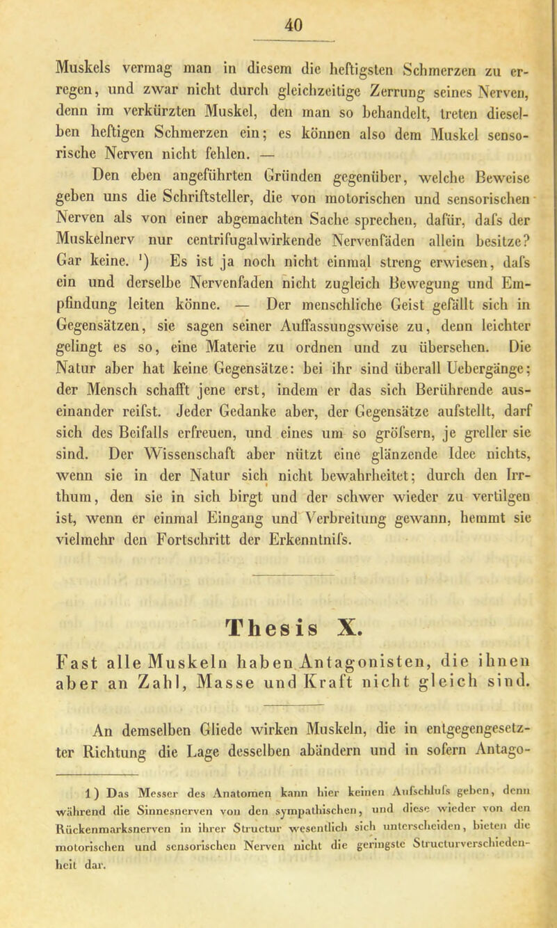 Muskels vermag man in diesem die heftigsten Schmerzen zu er- regen, und zwar nicht durch gleichzeitige Zerrung seines Nerven, denn im verkürzten Muskel, den man so behandelt, treten diesel- ben heftigen Schmerzen ein; es können also dem Muskel senso- rische Nerven nicht fehlen. — Den eben angeführten Gründen gegenüber, welche Beweise geben uns die Schriftsteller, die von motorischen und sensorischen' Nerven als von einer abgemachten Sache sprechen, dafür, dafs der Muskelnerv nur centrifugalwirkende Nervenfäden allein besitze? Gar keine. ') Es ist ja noch nicht einmal streng erwiesen, dafs ein und derselbe Nervenfäden nicht zugleich Bewegung und Em- pfindung leiten könne. — Der menschliche Geist gefällt sich in Gegensätzen, sie sagen seiner Auffassungsweise zu, denn leichter gelingt es so, eine Materie zu ordnen und zu übersehen. Die Natur aber hat keine Gegensätze: bei ihr sind überall Uebergänge; der Mensch schafft jene erst, indem er das sich Berührende aus- einander reifst. Jeder Gedanke aber, der Gegensätze aufstellt, darf sich des Beifalls erfreuen, und eines um so gröfsern, je greller sie sind. Der Wissenschaft aber nützt eine glänzende Idee nichts, wenn sie in der Natur sich nicht bewahrheitet; durch den Irr- thum, den sie in sich birgt und der schwer wieder zu vertilgen ist, wenn er einmal Eingang und*'Verhreitung gewann, hemmt sie vielmehr den Fortschritt der Erkenntnifs. Thesis X. Fast alle Muskeln haben Antagonisten, die ihnen aber an Zahl, Masse und Kraft nicht gleich sind. An demselben Gliede wirken Muskeln, die in entgegengesetz- ter Richtung die Lage desselben abändern und in sofern Antago- 1) Das Messer des Anatomen k.ann hier keinen Aufschlnfs geben, denn w.Hhrend die Siimcsnerven von den sympathischen, und diese wieder von den Rückenmarksnerven in ihrer Structur wesenllicli sich unterscheiden, bieten die motorischen und sensorischen Nerven nicht die geringste Structurverscliicden- heit dar.