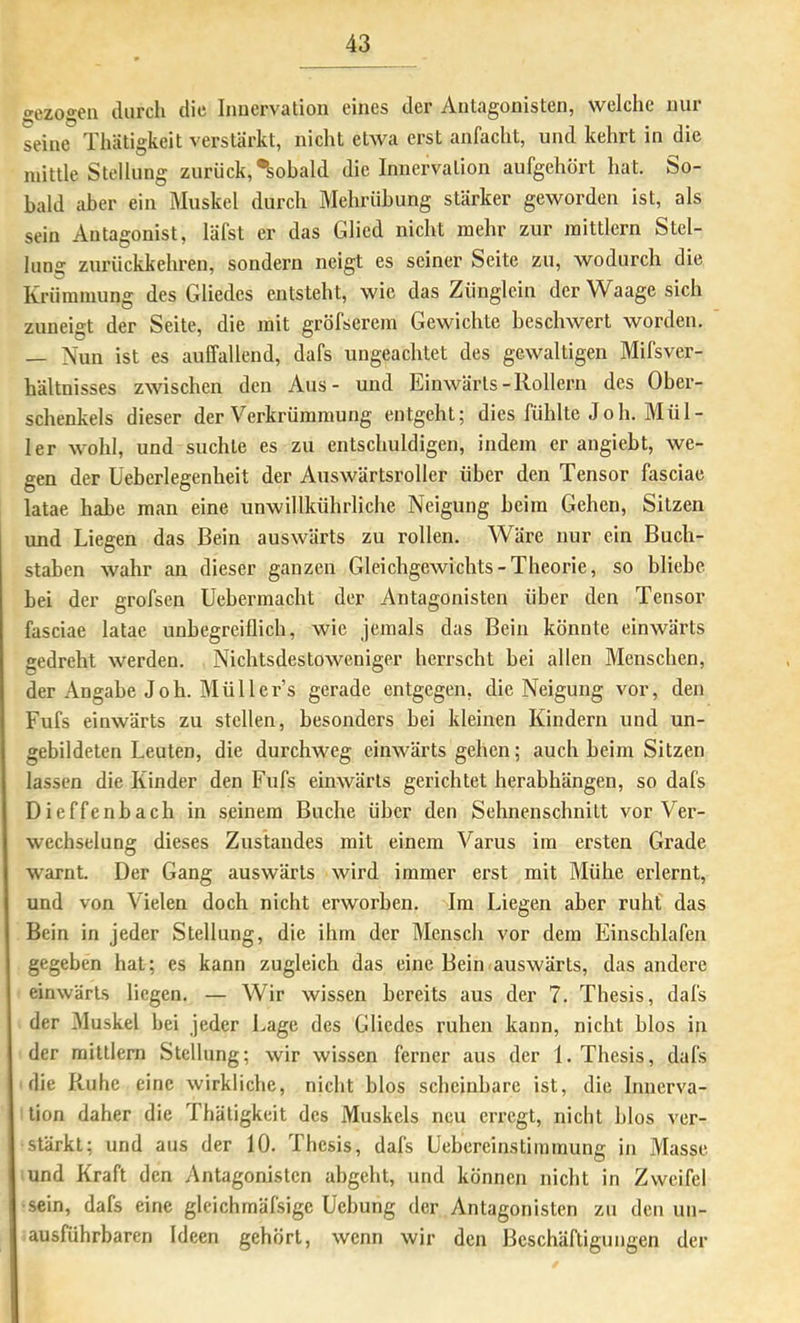 gezogen durch die Innervation eines der Antagonisten, welche nur seine Thätigkeit verstärkt, nicht etwa erst anfacht, und kehrt in die niittle Stellung zurück, Sobald die Innervation aufgehört hat. bo- bald aber ein Muskel durch Mehrübung stärker geworden ist, als sein Antagonist, läfst er das Glied nicht mehr zur mittlcrn Stel- lung zurückkehren, sondern neigt es seiner Seite zu, wodurch die Krümmung des Gliedes entsteht, wie das Zünglein der Waage sich zuneigt der Seite, die mit gröfserem Gewichte beschwert worden, — Nun ist es auffallend, dafs ungeachtet des gewaltigen Mifsver- hältnisses zwischen den Aus- und Einwärts-Rollern des Ober- schenkels dieser der Verkrümmung entgeht; dies fühlte Joh. Mül- ler wohl, und suchte es zu entschuldigen, indem er angiebt, we- gen der Üeberlegenheit der Auswärtsroller über den Tensor fasciae latae habe man eine unwillkührliche Neigung beim Gehen, Sitzen und Liegen das Bein auswärts zu rollen. Wäre nur ein Buch- staben wahr an dieser ganzen Gleichgewichts-Theorie, so bliebe bei der grofsen Uebermacht der Antagonisten über den Tensor fasciae latae unbegreiflich, wie jemals das Bein könnte einwärts gedreht werden. Nichtsdestoweniger herrscht bei allen Menschen, der Angabe Joh. Müllers gerade entgegen, die Neigung vor, den Fufs einwärts zu stellen, besonders bei kleinen Kindern und un- gebildeten Leuten, die durchweg einwärts gehen; auch beim Sitzen lassen die Kinder den Fufs einwärts gerichtet herabhängen, so dafs Dieffenbach in seinem Buche über den Sehnenschnitt vor Ver- wechselung dieses Zustandes mit einem Varus im ersten Grade warnt. Der Gang auswärts wird immer erst mit Mühe erlernt, und von Vielen doch nicht erworben. Im Liegen aber ruht das Bein in jeder Stellung, die ihm der Mensch vor dem Einschlafen gegeben hat; es kann zugleich das eine Bein auswärts, das andere einwärts liegen. — Wir wissen bereits aus der 7. Thesis, dafs der 31uskel bei jeder Lage des Gliedes ruhen kann, nicht blos in der mittlem Stellung; wir wissen ferner aus der 1. Thesis, dafs die Ruhe eine wirkliche, nicht blos scheinbare ist, die Innerva- tion daher die Thätigkeit des Muskels neu erregt, nicht blos ver- stärkt; und aus der 10. Thesis, dafs Uebereinstiinmung in Masse und Kraft den Antagonisten abgeht, und können nicht in Zweifel sein, dafs eine glcichmäfsige Üebung der Antagonisten zu den un- ausführbaren Ideen gehört, wenn wir den Beschäftigungen der