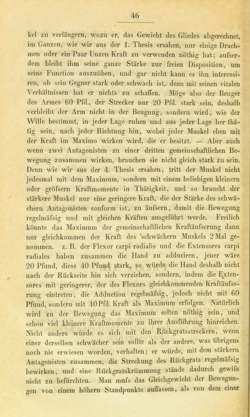 kel zu verlängern, wozu er, das Gewicht des Gliedes abgerechnet, im Ganzen, wie wir aus der 1. Thesis ersahen, nur einige Drach- men oder ein Paar Unzen Kraft zu verwenden nöthig hat; aufser- dem bleibt ihm seine ganze Stärke zur freien Disposition, um seine Function auszuüben, und gar nicht kann es ihn interessi- ren, oh sein Gegner stark oder schwach ist, denn mit seinen vitalen Verhältnissen hat er nichts zu schaffen. Möge also der Beuger des Armes 60 Pfd., der Strecker nur 20 Pfd. stark sein, deshalb verbleibt der Arm nicht in der Beugung, sondern wird, wie der Wille bestimmt, in jeder Lage ruhen und aus jeder Lage her thä- tig seia, nach jeder Richtung hin, wobei jeder Muskel eben mit der Kraft im Maximo wirken wird, die er besitzt. — Aber auch wenn zwei Antagonisten zu einer dritten gemeinschaftlichen Be- wegung zusammen wirken, brauchen sie nicht gleich stark zu sein. Denn wie wir aus der 4. Thesis ersahen, tritt der Muskel nicht jedesmal mit dem Maximum, sondern mit einem beliebigen kleinem oder gröfsern Kraftraomente in Thäligkeit, und so braucht der stärkere Muskel nur eine geringere Kraft, die der Stärke des schwa- chem Antagonisten conform ist, zu äufsern, damit die Bewegung regelmäfsig und mit gleichen Kräften ausgeführt werde. Freilich könnte das Maximum der gemeinschaftlichen Kraftäufserung dann nur gleichkommen der Kraft des ‘schwächern Muskels 2 Mal ge- nommen. z. B. der Flexor carpi radialis und die Extensores carpi radiales haben zusammen die Hand zu adduciren, jener wäre 20 Pfund, diese 40 Pfund stark, so würde die Hand deshalb nicht nach der Rückseite hin sich verziehen, sondern, indem die Ejeten- sores mit geringerer, der des Flexors gleichkommenden Kraftäufse- rung eintreten, die Adduction regelmäfsig, jedoch nicht mit 60 Pfund, sondern mit 40 Pfd. Kraft als Maximum erfolgen. Natürlich wird zu der Bewegung das Maximum selten nöthig sein, und schon viel kleinere Kraftmoraente zu ihrer Ausführung hinreichen. Nicht anders würde es sich mit den Rückgratsstreckern, wenn einer derselben schwächer sein sollte als der andere, was übrigens noch nie erwiesen worden, verhalten; er würde, mit dem slärkcrn Antagonisten zusammen, die Streckung des Rückgrats regelmäfsig bewirken, und eine Rückgratskrümmung stände dadurch gewifs nicht zu befürchten. Man mufs das Gleichgewicht der Bewegun- gen von einem höhern Standpunkte auffassen, als von dem einer