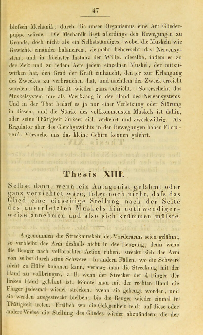 blofsen Mechanik, diircli die unser Organismus eine Art Glieder- puppe würde. Die Mechanik liegt allerdings den Bewegungen zu Grunde, doch nicht als ein Selbstständiges, wobei die Muskeln wie Gewichte einander balanciren, vielmehr beherrscht das Nervensy- stem, und in höchster Instanz der Wille, dieselbe, indem es zu der Zeit und zu jedem Acte jedem einzelnen Muskel, der mitzu- wirken hat, den Grad der Kraft einhaucht, den ,er zur Erlangung des Zweckes zu verbrauchen hat, und nachdem der Zweck erreicht worden, ihm die Kraft wieder ganz entzieht. So erscheint das Muskelsystem nur als Werkzeug in der Hand des Nervensystems. Und in der That bedarf es ja nur einer Verletzung oder Störung in diesem, und die Stärke des vollkommensten Muskels ist dahin, oder seine Thätigkeit äufsert sich verkehrt und zweckwidrig. Als Regulator aber des Gleichgewichts in den Bewegungen haben Flou- ren’s ersuche uns das kleine Gehirn kennen gelehrt. Thesis XlII. Selbst dann, wenn ein Antagonist gelähmt oder ganz vernichtet wäre, folgt noch nicht, dafs das Glied eine einseitige Stellung nach der Seite des unverletzten Muskels hin not h wendiger- weise annehmen und also sich krümmen müfste. Angenommen die Streckmuskeln des Vorderarms seien gelähmt, so verbleibt der Arm deshalb nicht in der Beugung, denn wenn die Beuger nach vollbrachter Action ruhen, streckt sich der Arm von selbst durch seine Schwere. In andern Fällen, wo die Schwere nicht zu Hülfe kommen kann, vermag man die Streckung mit der Hand zu vollbringen, z. B. wenn der Strecker der 4 Finger der linken Hand gelähmt ist, könnte man mit der rechten Hand die Finger jedesmal wieder strecken, wenn sie gebeugt worden, und sie werden ausgestreckt bleiben, bis die Beuger wieder einmal in Thätigkeit treten. Freilich wo die Gelegenheit fehlt auf diese oder andere Weise die Stellung des Gliedes wieder abzuändern, die der