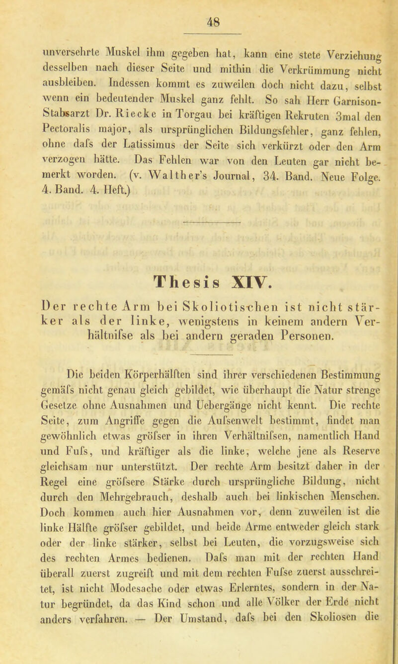 unvcrsehrle Muskel ihm gegeben hat, kann eine stete Ver/iehung desselben nach dieser Seite und mithin die Verkrümmung nicht aushleihcn. Indessen kommt es zuweilen doch nicht dazu, selbst wenn ein bedeutender Muskel ganz fehlt. So sah Herr Garnison- Stabsarzt Dr. Riecke in Torgau bei kräftigen Rekruten 3mal den Pectoralis raajor, als ursprünglichen Bildungsfehler, ganz fehlen, ohne dals der Latissimus der Seite sich verkürzt oder den Arm verzogen hätte. Das Fehlen war von den Leuten gar nicht be- merkt worden, (v. Walthers Journal, 34. Band. Neue Folge. 4. Baud. 4. Heft.) Thesis XIV. Der rechte Arni bei Skoliotist;hen ist nicht stär- ker als der linke, wenigstens in keinem andern Ver- hältnifse als bei andern geraden Personen. Die beiden Körperhälften sind ihrer verschiedenen Bestimmung gemäfs nicht genau gleich gebildet, wie überhaupt die Natur strenge Gesetze ohne Ausnahmen und Uebergänge nicht kennt. Die rechte Seite, zum Angriffe gegen die Aufsenwclt bestimmt, findet man gewöhnlich etwas gröfscr in ihren Verhältnifsen, namentlich Hand und Fufs, und kräftiger als die linke, welche jene als Reserve gleichsam nur unterstützt. Der rechte Arm besitzt daher in der Regel eine gröfsere Stärke durch ursprüngliche Bildung, nicht durch den Mehi'gebrauch, deshalb auch bei linkischen Menschen. Doch kommen auch hier Ausnahmen vor, denn zuweilen ist die linke Hälfte gröfser gebildet, und beide Arme entweder gleich stark oder der linke stärker, seihst bei Leuten, die vorzugsweise sich des rechten Armes bedienen. Dafs man mit der rechten Hand überall zuerst zugreift und mit dem reebten Fufse zuerst ausschrei- tet, ist nicht Modesache oder etwas Erlerntes, sondern in der Na- tur begründet, da das Kind schon und alle Völker der Erde nicht anders verfahren. — Der Umstand, dafs bei den Skoliosen die