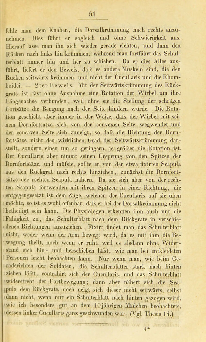 fehle man dem Knaben, die Dorsalkrümraung nach rechts anzii- nehmen. Dies führt er sogleich und ohne Schwierigkeit aus. Hierauf lasse man ihn sich wieder gerade richten, und dann den Rücken nach links hin krümmen, während man fortfährt das Schul- terblatt immer hin und her zu schieben. Da er dies Alles aus- fiihrt, liefert er den Beweis, dafs es andere Muskeln sind, die den Rücken seitwärts krümmen, und nicht der Cucullaris und dieRhom- boidei. — 2ter Beweis. Mit der Seitwärtskrümmung des Rück- grats ist fast ohne Ausnahme eine Rotation der Wirbel um ihre Längenachse verbunden, weil ohne sie die Stellung der schrägen Fortsätze die Beugung nach der Seite hindern würde. Die Rota- tion geschieht aber immer in der Weise, dafs der Wirbel mit sei- nem Dornfortsatze sich von der convexen Seite wegwendet und der concaven Seite sich zuneigt, so dafs die Richtung der Dorn- fortsätze nicht den wirklichen Grad der Seitwärtskrümmung dar- stellt, sondern einen um so geringem, je gröfser die Rotation ist. Der Cucullaris aber nimmt seinen Ursprung von den Spitzen der Dornfortsätze, und müfste, sollte er von der etwa fixirten Scapula aus den Rückgrat nach rechts hinziehen, zunächst die Dornfort- sätze der rechten Scapula nähern. Da sie sich aber von der rech- ten Scapula fortwenden mit ihren Spitzen in einer Richtung, die entgegengesetzt ist dem Zuge, welchen der Cucullaris auf sie üben möchte, so ist es wohl offenbar, dafs er bei der Dorsalkrümmung nicht betheiligt sein kann. Die Physiologen erkennen ihm auch nur die Fähigkeit zu, das Schulterblatt nach dem Rückgrate in verschie- denen Richtungen anzuziehen. Fixirt findet man das Schulterblatt nicht, weder wenn der Arm bewegt wird, da es mit ihm die Be- wegung theilt, noch wenn er ruht, weil es alsdann ohne Wider- stand sich hin- und herschieben läfst, wie man bei entkleideten Personen leicht beobachten kann. Nur wenn man, wie beim Ge- raderichten der Soldaten, die Schulterblätter stark nach hinten ziehen läfst, contrahirt sich der Cucullaris, und das Schulterblatt widerstrebt der Fortbewegung; dann aber näbert sich die Sca- pula dem Rückgrate, doch neigt sich dieser nicht seitwärts, selbst dann nicht, wenn nur ein Schulterblatt nach hinten gezogen wird, wie ich besonders gut an dem 10jährigen Mädchen beobachtete, dessen linker Cucullaris ganz geschwunden war. (Vgl. Thesis 14.) 4*