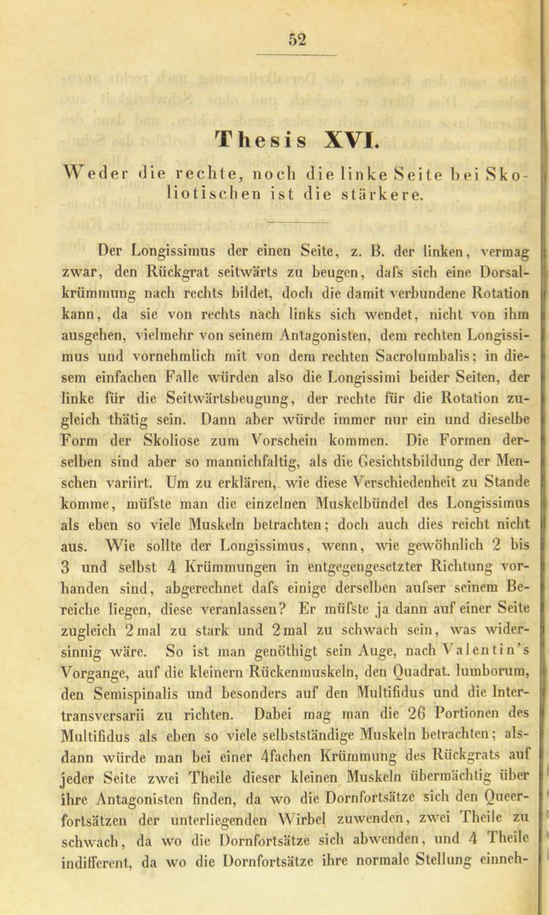 Thesis XVI. 1 Weder die rechte, noch die 1 inke Seite bei Sko- j liotischen ist die stärkere. Der Longissinms der einen Seite, z. B. der linken, vermag zwar, den Rückgrat seitwärts zu beugen, dafs sich eine Dorsal- ( krümmung nach rechts bildet, doch die damit verbundene Rotation I kann, da sie von rechts nach links sich wendet, nicht von ihm ausgehen, vielmehr von seinem Antagonisten, dem rechten Longissi- mus und vornehmlich mit von dem rechten Sacrolumbalis; in die- sem einfachen Falle würden also die Longissimi beider Seiten, der linke für die Seitwärtsbeugung, der rechte für die Rotation zu- gleich thätig sein. Dann aber würde immer nur ein und dieselbe Form der Skoliose zum Vorschein kommen. Die Formen der- selben sind aber so mannichfaltig, als die Gesichtsbildung der Men- schen variirt. Um zu erklären, wie diese Verschiedenheit zu Stande komme, müfste man die einzelnen Muskelbündel des Longissimus als eben so viele Muskeln betrachten; doch auch dies reicht nicht aus. Wie sollte der Longissimus, wenn, wie gewöhnlich 2 bis 3 und selbst 4 Krümmungen in entgegengesetzter Richtung vor- handen sind, abgerechnet dafs einige derselben aufser seinem Be- reiche liegen, diese veranlassen? Er müfste ja dann auf einer Seite zugleich 2mal zu stark und 2mal zu schwach sein, was wider- sinnig wäre. So ist man genöthigt sein Auge, nach Valentin’s Vorgänge, auf die kleinern Rückenmuskeln, den Quadrat, luraborum, den Semispinalis und besonders auf den Multifidus und die Inter- transversarii zu richten. Dabei mag man die 26 Portionen des I Multifidus als eben so Adele selbstständige Muskeln betrachten; als- dann würde man bei einer 4fachen Krümmung des Rückgrats auf jeder Seite zwei Theile dieser kleinen Muskeln übermächtig über ^ ihre Antagonisten finden, da wo die Dornfortsätze sich den Queer- * fortsätzen der unterliegenden Wirbel zuAA^mden, ZAA'^ei Theile zu “ schwach, da wo die Dornfortsätze sich abwenden, und 4 Theile  indifferent, da wo die Dornfortsätze ihre normale Stellung einneh- >