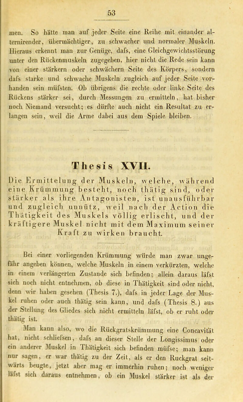 men. So hätte mau auf jeder Seile eine Reihe mit einander al- ternirender, übermächtiger, zu schwacher und normaler Muskeln. Hieraus erkennt man zur Genüge, dafs, eine Gleichgewichtsstörung unter den Riickenmuskeln zugegeben, hier nicht die Rede sein kann von einer stärkern oder schwächern Seite des Körpers, sondern dafs starke und schwache Muskeln zugleich auf jeder Seite vor- handen sein müfsten. Oh übrigens die rechte oder linke Seite des Rückens stärker sei, durch Messungen zu ermitteln, hat bisher noch Niemand versucht; es dürfte auch nicht ein Resultat zu er- langen sein, weil die Arme dabei aus dem Spiele bleiben. Thesis XVII. Die Ermittelung der Muskeln, welche, während eine Krümmung besteht, noch thütig sind, oder stärker als ihre Antagonisten, ist unausführbar und zugleich unnütz, weil nach der Action die Thätigkeit des Muskels völlig erlischt, und der kräftigere Muskel nicht mit dem Maximum seiner Kraft zu wirken braucht. Bei einer vorliegenden Krümmung würde man zwar unge- fähr angeben können, welche Muskeln in einem verkürzten, welche in einem verlängerten Zustande sich befinden; allein daraus läfst sich noch nicht entnehmen, ob diese in Thätigkeit sind oder nicht, denn wir haben gesehen (Thesis 7.), dafs in jeder Lage der Mus- kel ruhen oder auch thätig sein kann, und dafs (Thesis 8.) aus der Stellung des Gliedes sich nicht ermitteln läfst, ob er ruht oder thätig ist. Man kann also, wo die Rückgratskrümmung eine Concavitat hat, nicht schliefsen, dafs an dieser Stelle der Longissimus oder ein anderer Muskel in Thätigkeit sich befinden müfse; man kann nur sagen, er war thätig zu der Zeit, als er den Rückgrat seit- wärts beugte, jetzt aber mag er immerhin ruhen; noch weniger läfst sich daraus entnehmen, ob ein Muskel stärker ist als der