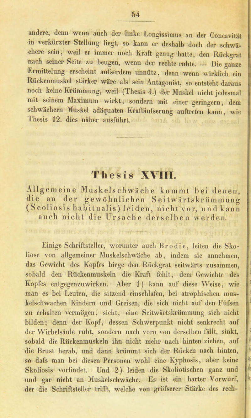 andere, denn wenn auch der linke Longissimus an der Concavität in verkürzter Stellung liegt, so kann er deshalb doch der schwä- chere sein, weil er immer noch Kraft genug hatte, den Rückgrat nach seiner Seite zu beugen, wenn der rechte rnhte, — Die ganze Ermittelung erscheint aufserdem unnütz, denn wenn wirklich ein Rückenmuskel stärker wäre als sein Antagonist, so entsteht daraus noch keine Krümmung, weil (Thesis 4.) der Muskel nicht jedesmal mit seinem Maximum wirkt, sondern mit einer geringem, dem schwächern Muskel adä(juaten Kraftäulserung auftreten kann, wie Thesis 12. dies näher ausführl. Thesis XVIII. All gemeine Muskelschwäche kommt bei denen, die an der gewöhnlichen Seitwärtskrümmung (Scoliosishabitualis) leiden, nicht vor, und kann auch nicht die Ursache derselben werden. Einige Schriftsteller, worunter auch Brodie, leiten die Sko- liose von allgemeiner Muskelschwäche ab, indem sie annehmen, das Gewicht des Kopfes biege den Rückgrat seitwärts zusammen, sobald den Rückenmuskeln die Kraft fehlt, dem Gewichte des Kopfes entgegenzuwirken. Aber 1) kann auf diese Weise, wie man es bei Leuten, die sitzend einschlafen, bei atrophischen mus- kelschwachen Kindern und Greisen, die sich nicht auf den Füfsen zu erhalten vermögen, sieht, eine Seitwärtskrümraung sich nicht bilden; denn der Kopf, dessen Schwerpunkt nicht senkrecht auf der Wirbelsäule ruht, sondern nach vorn von derselben fällt, sinkt, sobald die Rückenmuskeln ihn nicht mehr nach hinten ziehen, auf die Brust herab, und dann krümmt sich der Rücken nach hinten, so dafs man bei diesen Personen wohl eine Kyphosis, aber keine Skoliosis vorfmdet. Und 2) leiden die Skoliotischen ganz und und gar nicht an Muskelschwäche. Es ist ein harter Vorwurf, der die Schriftsteller trifft, welche von gröfserer Stärke des rech-