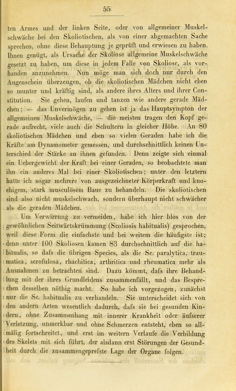 teil Annes und der linken Seite, oder von allgemeiner Muskel- schwäche hei den Skol io tischen, als von einer abgemachten Sache sprechen, ohne diese Behauptung je geprüft und erwiesen zu haben. Ihnen genügt, als Ursache der Skoliose allgemeine Muskelschwäche gesetzt zu haben, um diese in jedem Falle von Skoliose, als vor- handen anzunehmen. Nun möge man sich doch nur durch den Augenschein überzeugen, ob die skoliotischen Mädchen nicht eben so munter und kräftig sind, als andere ihres Alters und ihrer Con- stitution. Sie gehen, laufen und tanzen wie andere gerade Mäd- chen; — das Unvermögen zu gehen ist ja das Hauptsympton der allgemeinen Muskelschwäche, — die meisten tragen den Kopf ge- rade aufrecht, viele auch die Schultern in gleicher Höhe. An 80 skoliotischen Mädchen und eben so vielen Geraden habe ich die Kräfte am Dynamometer gemessen, und durchschnittlich keinen Un- terschied der Stärke an ihnen gefunden. Denn zeigte sich einmal ein Uebergewicht der Kraft bei einer Geraden, so beobachtete man ihn ein anderes Mal bei einer Skoliotischen; unter den letztem hatte ich sogar mehrere von ausgezeichneter Körperkraft und kno- chigem, stark rausculösem Baue zu behandeln. Die skoliotischen sind also nicht muskelschwach, sondern überhaupt nicht schwächer als die geraden Mädchen. Um Verwirrung zu vermeiden, habe ich hier blos von der gewöhnlichen Seitwärtskrümmung (Scoliosis habitualis) gesprochen, weil diese Form die einfachste und bei weitem die häufigste ist; ■ denn unter 100 Skoliosen kamen 83 durchschnittlich auf die ha- bitualis, so dafs die übrigen Species, als die Sc. paralytica, trau- matica, scrofulosa, rhachitica, arthritica und rheumatica mehr als Ausnahmen zu betrachten sind. Dazu kömmt, dafs ihre Behand- lung mit der ihres Grundleidens zusammenfällt, und das Bespre- chen desselben nöthig macht. So habe ich vorgezogen, zunächst nur die Sc. habitualis zu verhandeln. Sie unterscheidet sich von den andern Arten wesentlich dadurch, dafs sie bei gesunden Kin- dern, ohne Zusammenhang mit innerer Krankheit oder äufserer Verletzung, unmerkbar und ohne Schmerzen entsteht, eben so all- mälig fortschreitet, und erst im weitern Verlaufe die Verbildung des Skelets mit sich führt, der alsdann erst Störungen der Gesund- heit durch die zusammengeprefste Lage der Organe folgen.