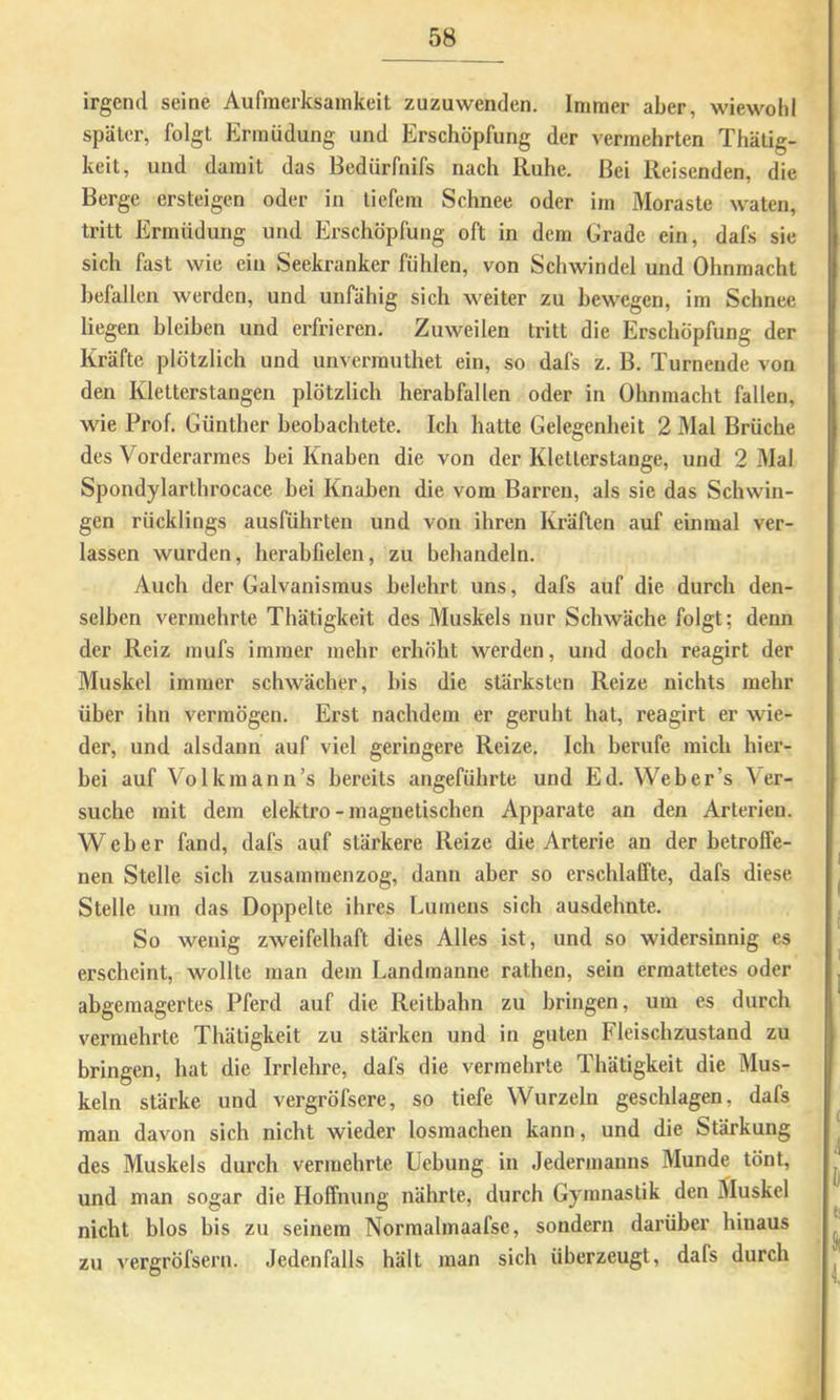 irgend seine Aufmerksamkeit zuzuwenden. Immer aber, wiewohl später, folgt Ermüdung und Erschöpfung der vermehrten Thätig- keit, und damit das Bedürfnifs nach Ruhe. Bei Reisenden, die Berge ersteigen oder in tiefem Schnee oder im Moraste waten, tritt Ermüdung und Erschöpfung oft in dem Crade ein, dafs sie sich fast wie ein Seekranker fühlen, von Schwindel und Ohnmacht befallen werden, und unfähig sich weiter zu bewegen, im Schnee liegen bleiben und erfrieren. Zuweilen tritt die Erschöpfung der Kräfte plötzlich und unverrauthet ein, so dafs z. B. Turnende von den Kletterstangen plötzlich herabfallen oder in Ohnmacht fallen, wie Prof. Günther beobachtete. Ich hatte Gelegenheit 2 Mal Brüche des Vorderarmes bei Knaben die von der Kletterstange, und 2 31al Spondylarthrocace bei Knaben die vom Barren, als sie das Schwin- gen rücklings ausführten und von ihren Kräften auf einmal ver- lassen wurden, herabfielen, zu behandeln. Auch der Galvanismus belehrt uns, dafs auf die durch den- selben vermehrte Thätigkeit des Muskels nur Schwäche folgt; denn der Reiz mufs immer mehr erhöht werden, und doch reagirt der Muskel immer schwächer, bis die stärksten Reize nichts mehr über ihn vermögen. Erst nachdem er geruht hat, reagirt er wie- der, und alsdann auf viel geringere Reize, Ich berufe mich hier- bei auf Volkmann’s bereits angeführte und Ed. VVeber’s Ver- suche mit dem elektro-magnetischen Apparate an den Arterien. Weber fand, dafs auf stärkere Reize die Arterie au der betroffe- nen Stelle sich zusammenzog, dann aber so erschlaffte, dafs diese Stelle um das Doppelte ihres Lumens sich ausdehnte. So wenig zweifelhaft dies Alles ist, und so widersinnig es erscheint, wollte man dem Landmanne rathen, sein ermattetes oder abgemagertes Pferd auf die Reitbahn zu bringen, um es durch vermehrte Thätigkeit zu stärken und in guten Fleischzustand zu bringen, hat die Irrlehre, dafs die vermehrte Thätigkeit die Mus- keln stärke und vergröfsere, so tiefe Wurzeln geschlagen, dafs man davon sich nicht wieder losmachen kann, und die Stärkung des Muskels durch vermehrte Uebung in Jedermanns Munde tönt, und man sogar die Hoffnung nährte, durch Gymnastik den Muskel nicht blos bis zu seinem Normalmaafse, sondern darüber hinaus zu vergröfsern. Jedenfalls hält man sich überzeugt, dafs durch