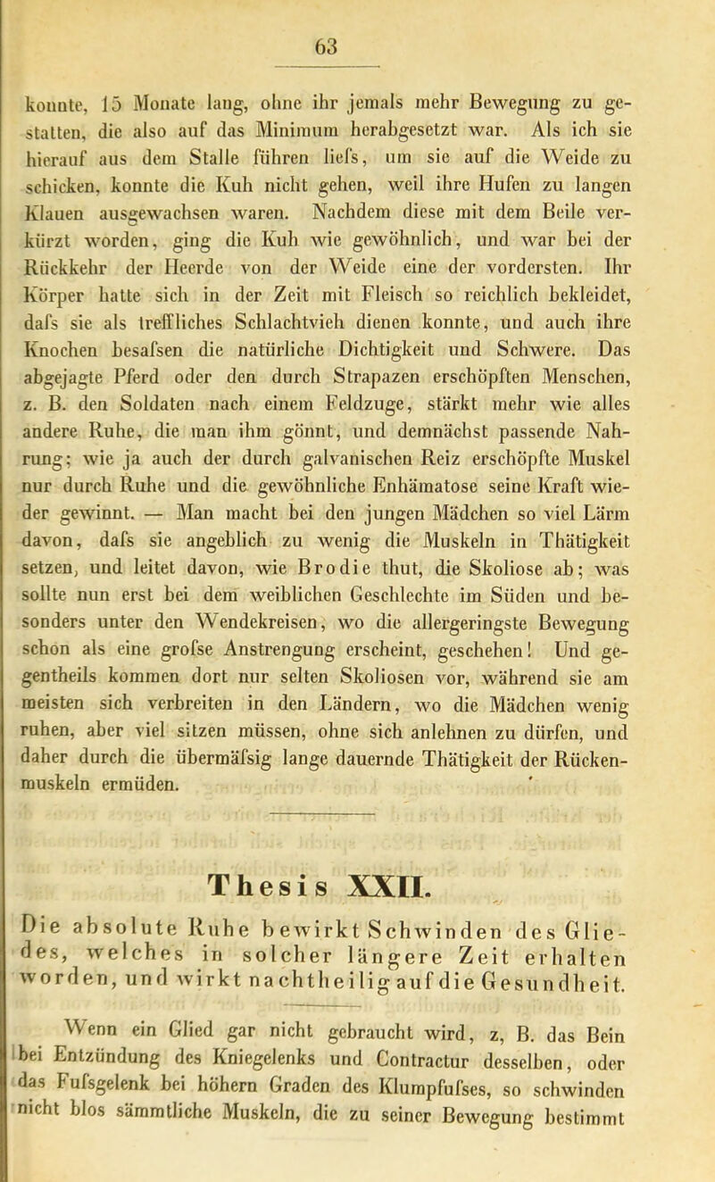 konnte, 15 Monate lang, ohne ihr jemals mehr Bewegung zu ge- statten, die also auf das Minimum herabgesetzt war. Als ich sie hierauf aus dem Stalle führen liefs, um sie auf die Weide zu schicken, konnte die Kuh nicht gehen, weil ihre Hufen zu langen Klauen ause:ewachsen waren. Nachdem diese mit dem Beile ver- kürzt worden, ging die Kuh wie gewöhnlich, und war bei der Rückkehr der Heerde von der Weide eine der vordersten. Ihr Körper hatte sich in der Zeit mit Fleisch so reichlich bekleidet, dafs sie als treffliches Schlachtvieh dienen konnte, und auch ihre Knochen hesafsen die natürliche Dichtigkeit und Schwere. Das abgejagte Pferd oder den durch Strapazen erschöpften Menschen, z. B. den Soldaten nach einem Feldzuge, stärkt mehr wie alles andere Ruhe, die man ihm gönnt, und demnächst passende Nah- rung; wie ja auch der durch galvanischen Reiz erschöpfte Muskel nur durch Ruhe und die gewöhnliche Enhämatose seine Kraft wie- der gewinnt. — Man macht bei den jungen Mädchen so viel Lärm davon, dafs sie angeblich zu wenig die Muskeln in Thätigkeit setzen, und leitet davon, wie Brodie thut, die Skoliose ab; was sollte nun erst bei dem weiblichen Geschlechte im Süden und be- sonders unter den Wendekreisen, wo die allergeringste Bewegung schon als eine grofse Anstrengung erscheint, geschehen! Und ge- gentheils kommen dort nur selten Skoliosen vor, während sie am meisten sich verbreiten in den Ländern, wo die Mädchen wenig ruhen, aber viel sitzen müssen, ohne sich anlehnen zu dürfen, und daher durch die übermäfsig lange dauernde Thätigkeit der Rücken- muskeln ermüden. Thesis XXII. Die absolute Ruhe beAvirkt SchAvinden des Glie- des, Avelches in solcher längere Zeit erhalten Av Orden, und Avirkt nacht lieiligaufdieGes und heit. Wenn ein Glied gar nicht gebraucht wird, z, B. das Bein bei Entzündung des Kniegelenks und Contractur desselben, oder das Fufsgelenk bei höhern Graden des Klumpfufses, so schwinden nicht hlos säramtliche Muskeln, die zu seiner Bewegung bestimmt