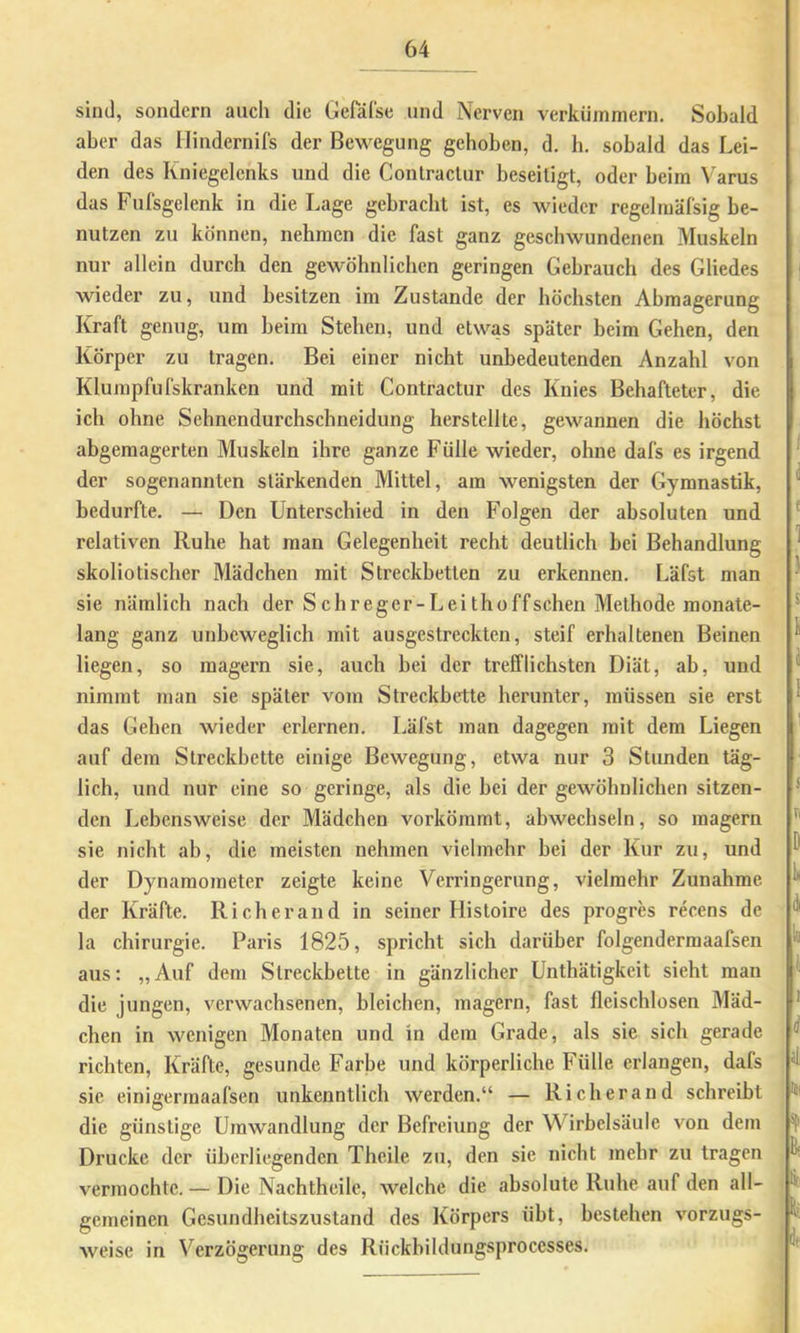 sind, sondern auch die GePärse und Nerven verkümmern. Sobald aber das Ilindernifs der Bewegung gehoben, d. b. sobald das Lei- den des Kniegelenks und die Conlraclur beseitigt, oder beim Varus das Fufsgelenk in die Lage gebracht ist, es wieder regelmäfsig be- nutzen zu können, nehmen die fast ganz geschwundenen Muskeln nur allein durch den gewöhnlichen geringen Gebrauch des Gliedes | wieder zu, und besitzen im Zustande der höchsten Abmagerung Kraft genug, um beim Stehen, und etwas später beim Gehen, den Körper zu tragen. Bei einer nicht unbedeutenden Anzahl von Klumpfufskranken und mit Contractur des Knies Behafteter, die ich ohne Sehnendurchschneidung herstellte, gewannen die höchst abgemagerten Muskeln ihre ganze Fülle wieder, ohne dafs es irgend ' der sogenannten stärkenden Mittel, am wenigsten der Gymnastik, ^ bedurfte. — Den Unterschied in den Folgen der absoluten und ' relativen Ruhe hat man Gelegenheit recht deutlich bei Behandlung ^ skoliotischer Mädchen mit Streckbetten zu erkennen. Läfst man ' sie nämlich nach der S ehreger-Lei thoffschen Methode monate- • lang ganz unbeweglich mit ausgestreckten, steif erhaltenen Beinen ^ liegen, so magern sie, auch bei der trefflichsten Diät, ab, und ^ nimmt man sie später vom Streckbette herunter, müssen sie erst ^ das Gehen wieder erlernen. Läfst man dagegen mit dem Liegen auf dem Streckbette einige Bewegung, etwa nur 3 Stunden täg- lich, und nur eine so geringe, als die bei der gewöhnlichen sitzen- ■ den Lebensweise der Mädchen vorkömmt, abwechseln, so magern sie nicht ab, die meisten nehmen vielmehr bei der Kur zu, und der Dynamometer zeigte keine Verringerung, vielmehr Zunahme ^ der Kräfte. Ri eher and in seiner Histoire des progres recens de ^ la Chirurgie. Paris 1825, spricht sich darüber folgendermaafsen ^ aus: „Auf dem Streckbette in gänzlicher Unthätigkeit sieht man die jungen, verwachsenen, bleichen, magern, fast fleischlosen Mäd- * eben in wenigen Monaten und in dem Grade, als sie sich gerade ^ richten, Kräfte, gesunde Farbe und körperlicbe Fülle erlangen, dafs ^ sie einigermaafsen unkenntlicb werden.“ — Rieb er and schreibt die günstige Umwandlung der Befreiung der Wirbelsäule von dem Drucke der überllegenden Theile zu, den sic nicht mehr zu tragen vermochte. — Die Nachtheile, welche die absolute Ruhe auf den all- gemeinen Gesundheitszustand des Körpers übt, bestehen Vorzugs- weise in Verzögerung des Rückbildungsprocesses.