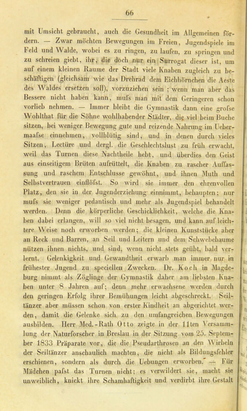 mit Umsicht gebraucht, auch die Gesundheit im Allgemeinen Tdr- dern. — Zwar möchten Bewegungen im Freien, Jugendspiele im Feld und Walde, wobei es zu ringen, zu laufen, zu springen und zu schreien giebt, ihr, die doch nur ein Surrogat dieser ist, um auf einem kleinen Raume der Stadt viele Knaben zugleich zu be- schäftigen (gleichsam wie das Drehrad dem Eichhörnchen die Aestc des Waldes ersetzen soll), vorzuziehen sein ; wenn man aber das Bessere nicht haben kann, mufs man mit dem Geringeren schon vorlieb nehmen, — Immer bleibt die Gymnastik dann eine grofse Wohlthat für die Söhne wohlhabender Städter, die viel beim Buche sitzen, bei weniger Bewegung gute und reizende Nahrung im Üeber- maafse einuehmen, vollblütig sind, und in denen durch vieles Sitzen, Lectüre und dcrgl. die Geschlechtslust zu früh erwacht, weil das Turnen diese Nachtheile hebt, und überdies den Geist aus einseitigem Brüten aufrüttelt, die Knaben zu rascher Auffas- sung und raschem Entschlüsse gewöhnt, und ihnen Muth und Selbstvertrauen einUöfst. So wird sie immer den ehrenvollen Platz, den sie in der Jugenderziehung- einnimmt, behaupten; nur raufs sie weniger pedantisch und mehr als Jugendspiel behandelt werden. Denn die körperliche Geschicklichkeit, welche die Kna- ben dabei erlangen, will so viel nicht besagen, und kann auf leich- tere Weise noch erworben werden; die kleinen Kunststücke aber an Reck und Barren, an Seil und Leitern und dem Schwebebaume nützen ihnen nichts, und sind, wenn nicht stets geübt, bald ver- lernt. Gelenkigkeit und Gewandtheit erwarb man immer nur in frühester Jugend zu speciellen Zwecken. Dr, Koch in Magde- burg nimmt als Zöglinge der Gymnastik daher am liebsten Kna- ben unter 8 Jahren auf; denn mehr erwachsene werden durch den geringen Erfolg ihrer Bemühungen leicht abgeschreckt. Seil- tänzer aber müssen schon von erster Kindheit an abgerichtet wer- den, damit die Gelenke sich zu den umfangreichen Bewegungen ausbilden. Herr Med.-Rath Otto zeigte in der Ilten Versamm- lung der Naturforscher in Breslau in der Sitzung vom 25. Septem- ber 1833 Präparate vor, die die Pscudarthrosen an den irbcln der Seiltänzer anschaulich machten, die nicht als Bildungsfchler erschienen, sondern als durch die Uebungen erworben. — Für Mädchen pafst das Turnen nicht; es verwildert sie, macht sie unweiblich, knickt ihre Schamhaftigkeit und verdirbt ihre Gestalt