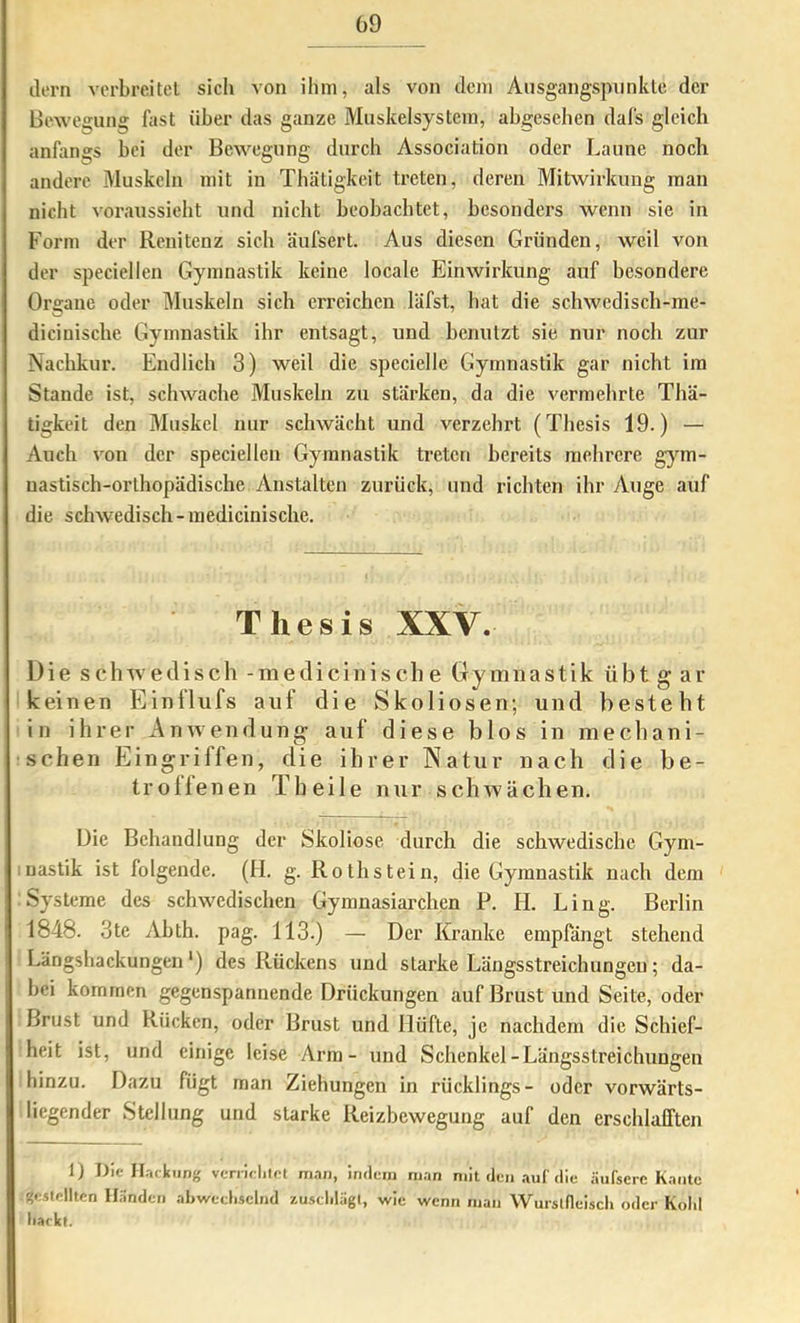 ilern vorbreitel sich von ihm, als von dem Ausgangspunkle der Bewegung fast über das ganze Muskelsystein, abgesehen dal's gleich anfangs bei der Bewegung durch Association oder Laune noch andere Muskeln mit in Thätigkeit treten, deren Mitwirkung man nicht voraussieht und nicht beobachtet, besonders wenn sie in Form der Renitenz sich äufsert. Aus diesen Gründen, weil von der speciellen Gymnastik keine locale Einwirkung auf besondere Organe oder Muskeln sich erreichen läfst, hat die schwedisch-me- dicinische Gymnastik ihr entsagt, und henulzt sie nur noch zur Nachkur. Endlich 3) weil die speciellc Gymnastik gar nicht im Stande ist, schwache Muskeln zu stärken, da die vermehrte Thä- tigkeit den Muskel nur schwächt und verzehrt (Thesis 19.) — Auch von der speciellen Gymnastik treten bereits mehrere gym- nastisch-orthopädische Anstalten zurück, und richten ihr Auge auf die schwedisch-inedicinische. Thesis XXV. Die sclrwedisch -medicinisch e Gymnastik übt g ar i keinen Einflufs auf die Skoliosen; und besteht in ihrer Anwendung auf diese blos in mechani- schen Eingriffen, die ihrer Natur nach die be- troffenen Th eile nur schwächen. Die Behandlung der Skoliose durch die schwedische Gym- luastik ist folgende. (H. g. Roth stein, die Gymnastik nach dem Systeme des schwedischen Gymnasiarchen P. H. Ling. Berlin 1848. 3te Abth. pag. 113.) — Der Kranke empfängt stehend Längsbackungen') des Rückens und starke Längsstreichungen; da- bei kommen gegenspannende Drückungen auf Brust und Seite, oder Brust und Rücken, oder Brust und Hüfte, je nachdem die Schief- heit ist, und einige leise Arm - und Schenkel-Längsstreichungen hinzu. Dazu fügt man Ziehungen in rücklings- oder vorwärts- liegender Stellung und starke Reizbewegung auf den erschlafften 1) Die Hackling verrirlilot man, indem man mit den aut die .äufscre Kante gestellten Händen abwcclisclnd zusclilägt, wie wenn man Wursldeiscli oder Kohl hackt.