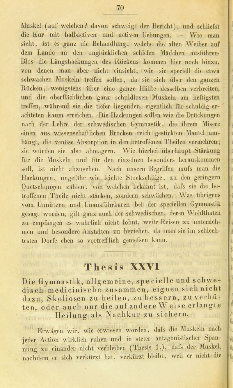 Muskel (auf welchen? davon schweigt der Bericht), und schliefst die Kur mit halbactiven und activen Uebungen. — Wie man sieht, ist es ganz die Behandlung, welche die alten Weiber auf dem Lande an den unglücklichen schiefen Mädchen ausführen Bios die Längshackungen des Rückens kommen hier noch hinzu, von denen man aber nicht einsieht, wie sie speciell die etwa schwachen Muskeln treffen sollen, da sic sich über den ganzen Rücken, wenigstens über eine ganze Hälfte desselben verbreiten, und die oberflächlichen ganz schuldlosen Muskeln am heftigsten treffen, während sie die tiefer liegenden, eigentlich für schuldig er- achteten kaum erreichen. Die Hackungen sollen wie die Drückungen nach der Lehre der schwedischen Gymnastik, die ihrem Misere einen aus wissenschaftlichen Brocken reich gestickten Mantel um- hängt, die venöse Absorption in den betroffenen Theileu vermehren; sie würden sie also ahmagern. Wie hierbei überhaupt Stärkung für die Muskeln und für den einzelnen besonders herauskommen soll, ist nicht ahzusehen. Nach unsern Begriffen mufs man die Hackungen, ungefähr wie leichte Stockschläge, zu den geringem Quetschungen zählen, von welchen bekannt ist, dafs sie die be- troffenen Theile nicht stärken, sondern schwächen. Was übrigens vom Unnützen und Unausführbaren bei der speciellen Gymnastik gesagt worden, gilt ganz auch der schwedischen, deren W ohlthaten zu empfangen es wahrlich nicht lohnt, weite Reisen zu unterneh- men und besondere Anstalten zu beziehen, da mau sie im schlech- testen Dorfe eben so vortrefflich geniefsen kann. Thesis XXVI Die Gymnastik, allgemeine, sj>ecielle und schwe- disch-medicinische zusammen, eignen sich nicht dazu, Skoliosen zu heilen, zu bessern, zu verhü- ten, oder auch nur die auf andere Weise erlangte Heilung als Nachkur zu sichern. Erwägen wir, wie erwiesen worden, dals die IMuskoln nach jeder Action wirklich ruhen und in steter antagonistischer Span- nung zu einander nicht verbleiben (Thesis 1.), dals der Muskel, nachdem er sich verkürzt hat, verkürzt bleibt, weil er nicht die ^