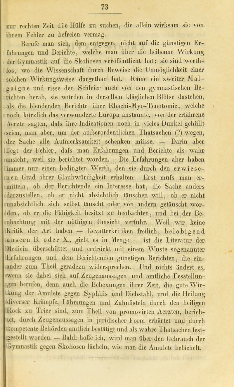 zur rechten Zeit d i e Hülfe zu suchen, die allein wirksam sie von ihrem Fehler zu befreien vermag. Berufe man sich, dem entgegen, nicht auf die günstigen Er- fahrungen und Berichte, welche man über die heilsame Wirkung der Gymnastik auf die Skoliosen veröflentlicht hat; sie sind werth- los, wo die Wissenschaft durch Beweise die Unmöglichkeit einer solchen irkungsweise dargethan hat. Käme ein zweiter Mal- gaigne und risse den Schleier auch von den gymnastischen Be- richten herab, sie würden in derselben kläglichen Blöfse dastehen, als die blendenden Berichte über Rhachi-Myo-Tenotomie, welche noch kürzlich das verwunderte Europa austaunte, von der erfahrene Aerzte sagten, dafs ihre Indicationen noch in vieles Dunkel gehüllt •seien, man aber, um der aufserordentlichen Thatsachen (?) wegen, der Sache alle Aufmerksamkeit schenken müsse. — Darin aber liegt der Fehler, dafs man Erfahrungen und Berichte als wahr ansieht, weil sie berichtet worden. Die Erfahrungen aber haben :immer nur einen bedingten Werth, den sie durch den erwiese- nen Grad ihrer Glaubwürdigkeit erhalten. Erst mufs man er- mitteln, ob der Berichtende ein Interesse hat, die Sache anders darzustellen, ob er nicht absichtlich täuschen will, oh er nicht unabsichtlich sich selbst täuscht oder von andern getäuscht wor- den, ob er die Fähigkeit besitzt zu beobachten, und bei der Be- obachtung mit der nöthigen Umsicht verfuhr. Weil wir keine Kritik der Art haben — Gevatterkritiken freilich, belobigend unsern B. oder X., giebt es in Menge — ist die Literatur der liMedicin überschüttet und erdrückt mit einem Wüste sogenannter Erfahrungen und dem Berichtenden günstigen Berichten, die ein- ander zum Theil geradezu widersprechen. Und nichts ändert es, wenn sie dabei sich auf Zeugenaussagen und amtliche Fesstellun- -gen berufen, denn auch die Behexungen ihrer Zeit, die gute Wir- kung der Amulete gegen Syphilis und Diebstahl, und die Heilung diverser Krämpfe, Lähmungen und Zahnfisteln durch den heiligen Rock zu 'Irier sind, zum Theil von projnovirten Aerzten, berich- tet, durch Zeugenaussagen in juridischer Form erhärtet und durch kompetente Behörden amtlich bestätigt und als wahre Thatsachen fest- .gestelll worden. — Bald, hoflc ich, wird man über den Gebrauch der Gymnastik gegen Skoliosen lächeln, wie man die Amulete belächelt.