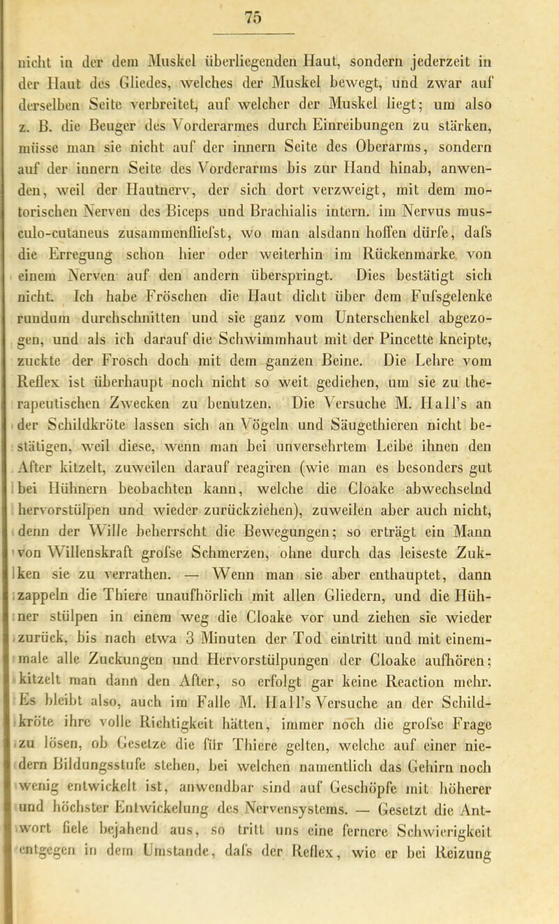 nicht ln der dem Muskel überliegendcn Haut, sondern jederzeit in der Haut des Gliedes, welches der Muskel bewegt, und zwar auf derselben Seite verbreitet, auf welcher der Muskel liegt; um also z. B. die Beuger des Vorderarmes durch Einreibungen zu stärken, müsse man sie nicht auf der innern Seite des Oberarms, sondern auf der innern Seite des Vorderarms bis zur Hand hinab, anwen- den, weil der Hautnerv, der sich dort verzweigt, mit dem mo- torischen Nerven des Biceps und Brachialis intern, im Nervus mus- culo-cutaneus zusammenlliefst, wo man alsdann hoffen dürfe, dafs die Erregung schon hier oder weiterhin im Rückenmarke von einem Nerven auf den andern überspi’ingt. Dies bestätigt sich nicht. Ich habe Fröschen die Haut dicht über dem Fufsgelenke rundum durchschnitten und sie ganz vom Unterschenkel abgezo- gen, und als ich darauf die Schwimmhaut mit der Pincette kneipte, zuckte der Frosch doch mit dem ganzen Beine. Die Lehre vom Reflex ist überhaupt noch nicht so weit gediehen, um sie zu the- rapeutischen Zwecken zu benutzen. Die Versuche M. HaH’s an ■ der Schildkröte lassen sich an Vögeln und Säugethieren nicht be- stätigen, weil diese, wenn man hei unversehrtem Leihe ihnen den After kitzelt, zuweilen darauf reagireu (wie man es besonders gut i bei Hühnern beobachten kann, welche die Cloake abwechselnd hervorstülpen und wieder zurückziehen), zuweilen aber auch nicht, denn der Wille beherrscht die Bewegungen; so erträgt ein Mann 'von Willenskraft grofse Schmerzen, ohne durch das leiseste Zuk- Iken sie zu verrathen. — Wenn man sie aber enthauptet, dann ; zappeln die Thiere unaufhörlich mit allen Gliedern, und die Hüh- ner stülpen in einem weg die Cloake vor und ziehen sie wieder zurück, bis nach etwa 3 Minuten der Tod eintritt und mit einem- male alle Zuckungen und Hervorstülpungen der Cloake aufhören; -kitzelt man dann den After, so erfolgt gar keine Reaction mehr. Es bleibt also, auch im Falle M. Ha 1 l’s Versuche an der Schild- kröte ihre volle Richtigkeit hätten, immer noch die grofse Frage izu lösen, oh Gesetze die für Thiere gelten, welche auf einer nie- dern Bildungsstufe stehen, hei welchen namentlich das Gehirn noch wenig entwickelt ist, anwendbar sind auf Geschöpfe mit höherer und höchster Entwickelung des Nervensystems. — Gesetzt die Ant- wort fiele bejahend aus, so tritt uns eine fernere Schwierigkeit entgegen in dem Umstande, dafs der Reflex, wie er hei Reizung