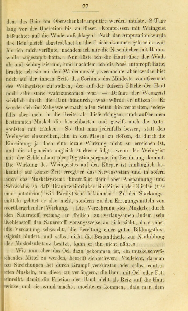 dem das Bein am Oberschenkel • amputirt werden niufstc, 8 Tage lang vor der Operation bis zu dieser, Kompressen mit Weingeist befeuchtet auf die Wade aufschlagcn. Nach der Amputation wurde das Bein gleich abgetrocknet in die Leichenkammer gebracht, wo- hin ich mich verfügte, nachdem ich mir die Nasenlöcher mit Baum- wolle zugestopft hatte. Nun löste ich die Haut über der Wade ab und seblug sie um, und nachdem ich die Nase entpfropft hatte, brachte ich sie an den Wadenmuskel, vermochte aber weder hier noch auf der innern Seite des Coriums das Mindeste vom Gerüche des Weingeistes zu spüren, der auf der äufsern Fläche der Haut noch sehr stark wahrzunehmen war. — Dränge der Weingeist wirklich durch die Haut hindurch, was Avürde er nützen? Er würde sich im Zellgewebe nach allen Seiten hin verbreiten, jeden- falls aber mehr in die Breite als Tiefe dringen, und aufser dem bestimmten Muskel die benachbarten und gewifs auch die Anta- gonisten mit tränken. So thut man jedenfalls besser, statt den Weingeist einzureiben,, ihn in den Magen zu ilöfsen, da durch die Einreibung ja doch eine locale Wirkung nicht zu eercichen ist, lund die allgemeine ungleich stärker erfolgt, Avenn der Weingeist imit der Schleimhaut der Digestionsorgane in Berührung kommt. !Die Wirkung des Weingeistes auf den Körper ist hinlänglich be- kannt; auf kurze Zeit erregt er das Nervensystem und in sofern auch das Muskelsystem, hinterläfst dann aber Abspannung und iSchAväche, so dafs BranntAveintrinker ein Zittern der Glieder (tre- Iimor potatorum) wie Paralytische bekommen. Zu den Stärkungs- mitteln gehört er also nicht, sondern zu den Erregungsmitteln von ■vorübergehender Wirkung. Die Verzehrung des Muskels durch den Sauerstoff vermag er freilich zu verlangsamen indem sein Kohlenstoff den Sauerstoff vorzugsweise an sich zieht; da er aber die Verdauung schwächt, die Bereitung einer guten Bildungsflüs- -sigkeit hindert, und selbst nicht die Bestandtheile zur Neubildung der 3IuskelSubstanz besitzt, kann er ihn nicht nähren. Wie nun aber das Del dazu gekommen ist, ein muskelscliAvä- I eben des Mittel zu Averden, begreift sich schwer. Vielleicht, da man zu Streichungen bei durch Krampf verkürzten oder selbst contra- cten iMuskeln, um diese zu verlängern, die Haut mit Oel oder Fett einreibt, damit die I'riction der Hand nicht als Reiz auf die Haut wirke und sie wund mache, mochte cs kommen, dafs man dein