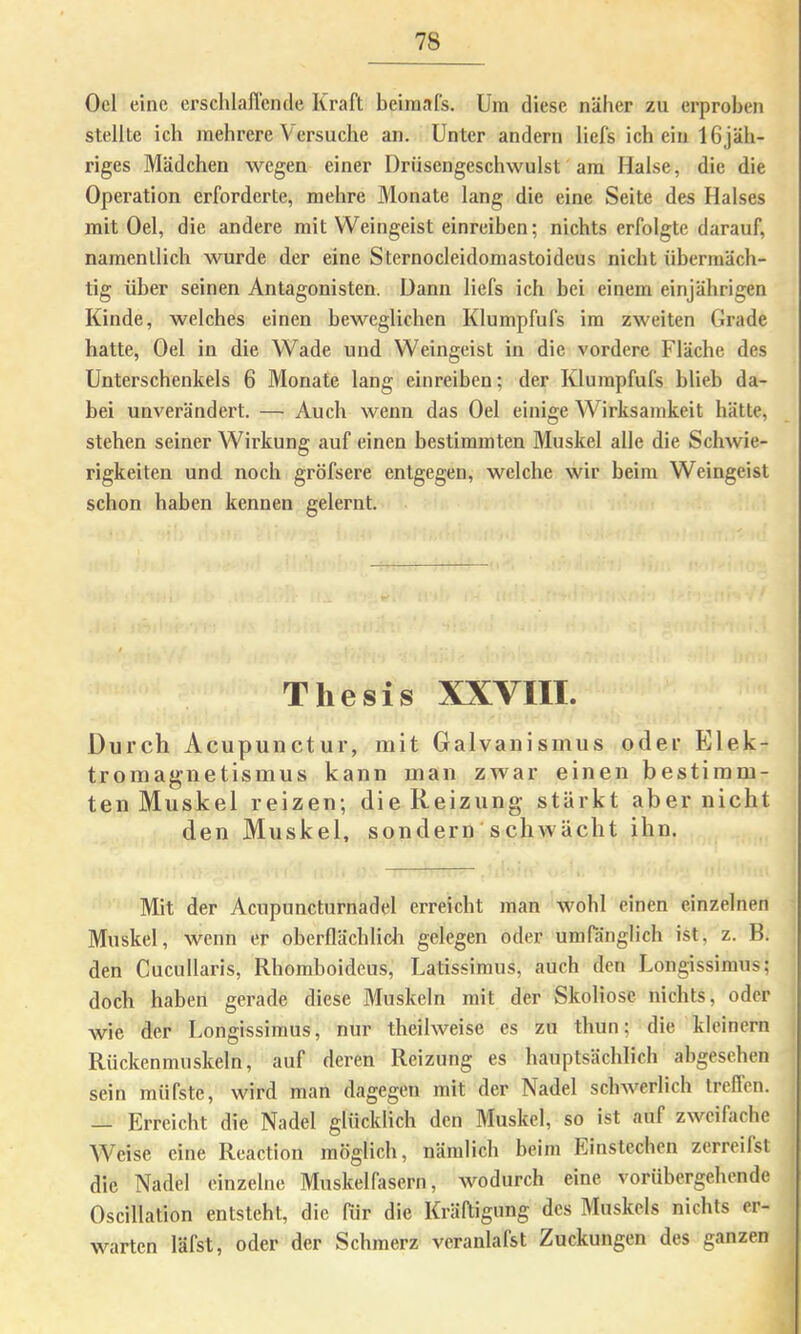 Oel eine erschlaflcnde Kraft beiinafs. Üm diese näher zu erproben stellte ich mehrere Versuche an. Unter andern liefs ich ein IGjäh- riges Mädchen wegen einer Drüsengeschwulst am Halse, die die Operation erforderte, mehre Monate lang die eine Seite des Halses mit Oel, die andere mit Weingeist einreiben; nichts erfolgte darauf, namentlich wurde der eine Sternocleidomastoideus nicht übermäch- tig über seinen Antagonisten. Dann liefs ich bei einem einjährigen Kinde, welches einen beweglichen Klumpfufs im zweiten Grade hatte, Oel in die Wade und Weingeist in die vordere Fläche des Unterschenkels 6 Monate lang einreiben; der Klumpfufs blieb da- bei unverändert. — Auch wenn das Oel einige Wirksamkeit hätte, stehen seiner Wirkung auf einen bestimmten Muskel alle die Schwie- rigkeiten und noch gröfsere entgegen, welche wir beim Weingeist schon haben kennen gelernt. Thesis XXVIII. Durch Acupunctur, mit Galvanismus oder Elek- tromagnetismus kann man zwar einen bestimm- ten Muskel reizen; die Reizung stärkt aber nicht den Muskel, sondern schwächt ihn. Mit der Acupuncturnadel erreicht man wohl einen einzelnen Muskel, wenn er oberflächlicli gelegen oder umra'nglich ist, z. B. den Cucullaris, Rhomboideus, Uatissimus, auch den Longissimus; doch haben gerade diese Muskeln mit der Skoliose nichts, oder wie der Longissimus, nur theilweise es zu thun; die kleinern Riickenmuskeln, auf deren Reizung es hauptsächlich abgesehen sein müfste, wird man dagegen mit der Nadel schwerlich treffen. — Erreicht die Nadel glücklich den Muskel, so ist auf zweifache Weise eine Reaction möglich, nämlich beim Einstechen zerreilst die Nadel einzelne Muskelfasern, wodurch eine vorübergehende Oscillation entsteht, die Rir die Kräftigung des Muskels nichts er- warten läfst, oder der Schmerz veranlafst Zuckungen des ganzen