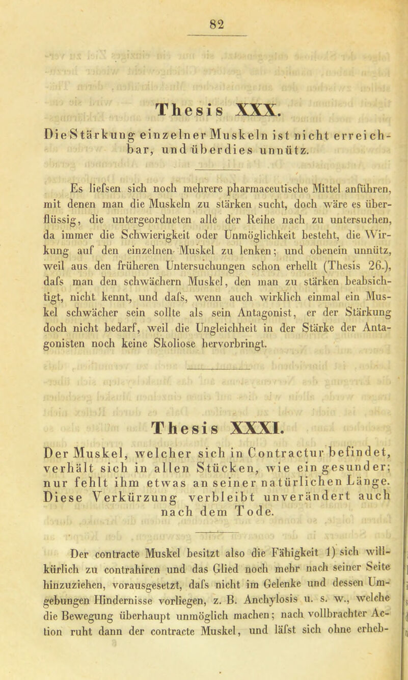 Thesis XXX. DieStärkung einzelner Muskeln ist nicht erreich- bar, undüberdies unnütz. Es liefsen sich noch mehrere pharmaceutische Mittel anhihren, mit denen man die Muskeln zu stärken sucht, doch wäre es über- flüssig, die untergeordneten alle der Reihe nach zu untersuchen, da immer die Schwierigkeit oder Unmöglichkeit besteht, die Wir- kung auf den einzelnen- Muskel zu lenken; und obenein unnütz, weil aus den früheren Untersuchungen schon erhellt (Thesis 26.), dafs man den schwächern Muskel, den man zu stärken beabsich- tigt, nicht kennt, und dafs, wenn auch wirklich einmal ein Mus- kel schwächer sein sollte als sein Antagonist, er der Stärkung doch nicht bedarf, weil die Ungleichheit in der Stärke der Anta- gonisten noch keine Skoliose hervorhringt. Thesis XXXI. Der Muskel, welcher sich in Contractur befindet, verhält sich in allen Stücken, wie ein gesunder; nur fehlt ih m etwas an seiner natürlichen Länge. Diese Verkürzung verbleibt unverändert auch nach dem Tode. Der contracte Muskel besitzt also die Fähigkeit 1) sich will- kürlich zu contrahiren und das Glied noch mehr nach seiner Seite hinzuziehen, vorausgesetzt, dafs nicht im Gelenke und dessen Um- j gebungen Hindernisse vorliegen, z. B. Anchylosis u. s. w,, welche j die Bewegung überhaupt unmöglich machen; nach vollbrachter Ac- |j lion ruht dann der contracte Muskel, und läfst sich ohne erheb- ^