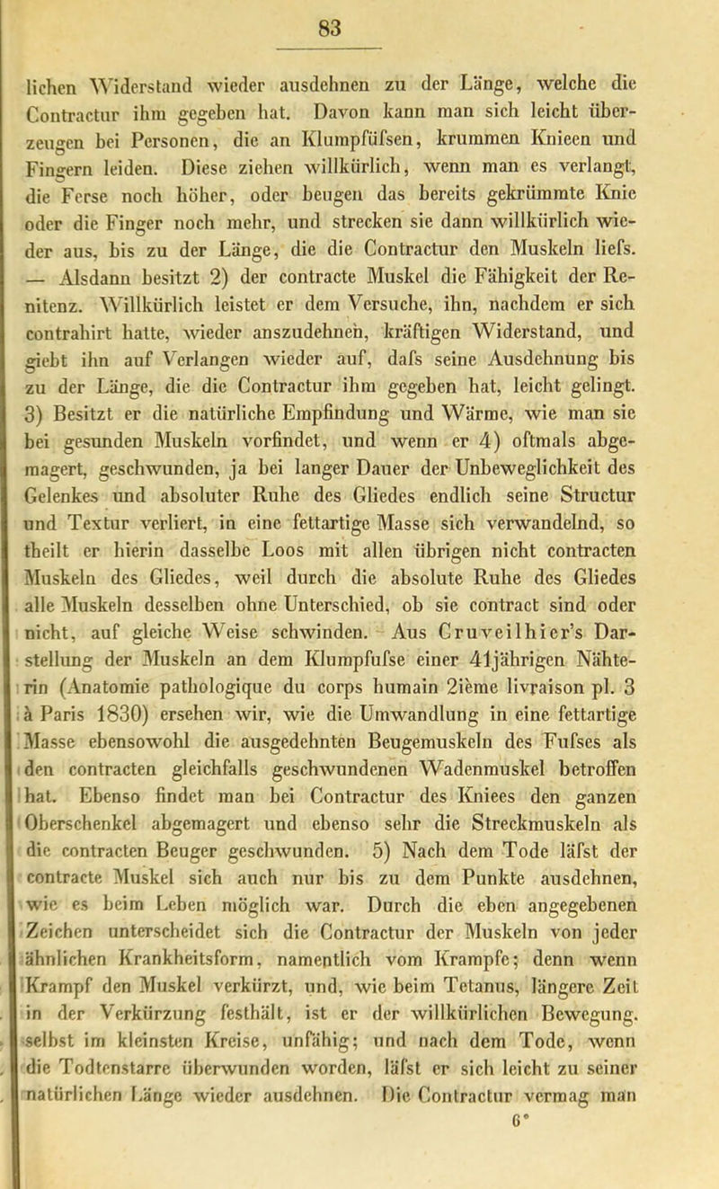 liehen Widerstand wieder ausdehnen zu der Länge, welche die Contractur ihm gegeben hat. Davon kann man sich leicht über- zeugen bei Personen, die an Klumpfüfsen, krummen Knieen und Fingern leiden. Diese ziehen willkiirlicb, wenn man es verlangt, die Ferse noch höher, oder beugen das bereits gekrümmte lüiie oder die Finger noch mehr, und strecken sie dann willkürlich wie- der aus, bis zu der Länge, die die Contractur den Muskeln liefs. — Alsdann besitzt 2) der contracte Muskel die Fähigkeit der Re- nitenz. Willkürlich leistet er dem Versuche, ihn, nachdem er sich Contrahirt hatte, wieder anszudehneh, kräftigen Widerstand, und giebt ihn auf Verlangen wieder auf, dafs seine Ausdehnung bis zu der Länge, die die Contractur ibra gegeben hat, leicht gelingt. 3) Besitzt er die natürliche Empfindung und Wärme, wie man sie bei gesunden Muskeln vorfindet, und wenn er 4) oftmals abge- raagert, geschwunden, ja bei langer Dauer der Unbeweglichkeit des Gelenkes imd absoluter Ruhe des Gliedes endlich seine Structur und Textur verliert, in eine fettartige Masse sich verwandelnd, so theilt er hierin dasselbe Loos mit allen übrigen nicht contracten Muskeln des Gliedes, weil durch die absolute Ruhe des Gliedes alle Muskeln desselben ohne Unterschied, ob sie contract sind oder nicht, auf gleiche Weise schwinden. Aus Cruveilhier’s Dar- stellung der Muskeln an dem Klumpfufse einer 41jährigen Nähte- rin (Anatomie pathologique du corps humain 2ieme livraison pl. 3 iä Paris 1830) ersehen wir, wie die Umwandlung in eine fettartige Masse ebensowohl die ausgedehnten Beugemuskeln des Fufses als den contracten gleichfalls geschwundenen Wadenmuskel betroffen hat. Ebenso findet man bei Contractur des Kniees den ganzen Oberschenkel abgemagert und ebenso sehr die Streckmuskeln als die contracten Beuger geschwunden. 5) Nach dem Tode läfst der contracte Muskel sich auch nur bis zu dem Punkte ausdehnen, wie es beim [.eben möglich war. Durch die eben angegebenen Zeichen unterscheidet sich die Contractur der Muskeln von jeder ähnlichen Krankheitsform, namentlich vom Krampfe; denn wenn ■Krampf den Muskel verkürzt, und, wie beim Tetanus, längere Zeit in der Verkürzung festhält, ist er der willkürlichen Bewegung, •selbst im kleinsten Kreise, unfähig; und nach dem Tode, wenn die Todtenstarre überwunden worden, läfst er sich leicht zu seiner natürlichen l.ärigc wieder ausdehnen. Die Contractur vermag man 6“ I