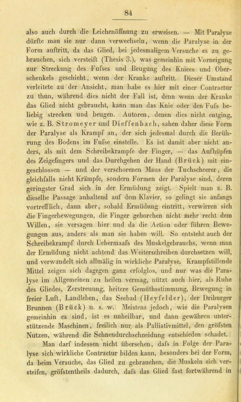 also auch durch die Leichenöffnung zu erweisen. — Mit Paralyse dürfte man sie nur dann verwechseln, wenn die Paralyse in der Form auftritt, da das Glied, hei jedesmaligem Versuche es zu ge- bi’auchen, sich versteift (Thesis 3.), was gemeinhin mit Vorneigung zur Streckung des Fufses und Beugung des Kniees und Ober- schenkels geschieht, wenn der Kranke auftritt. Dieser Umstand verleitete zu der Ansicht, man habe es hier mit einer Contractur zu thun, während dies nicht der Fall ist, denn wenn der Kranke das Glied nicht gebraucht, kann man das Knie oder den Fufs be- liebig strecken und beugen. Autoren, denen dies nicht entging, wie z. B. Stromeyer und Dieffenbach, sahen daher diese Form der Paralyse als Krampf an, der sich jedesmal durch die Berüh- rung des Bodens im Fufse einstelle. Es ist damit aber nicht an- ders, als mit dem Schreibekrampfe der Finger, — das Aufhüpfen des Zeigefingers und das Durchgehen der Hand (Brück) mit ein- geschlossen — und der verschorenen Maus der Tuchscheerer, die gleichfalls nicht Krämpfe, sondern Formen der Paralyse sind, deren geringster Grad sich in der Ermüdung zeigt. Spielt man z. B. dieselbe Passage anhaltend auf dem Klavier, so gelingt sie anfangs vortrefflich, dann aber, sobald Ermüdung eintritt, verwirren sich die Fingerhewegungen, die Finger gehorchen nicht mehr recht dem Willen, sie versagen hier und da die Action oder führen Bewe- gungen aus, anders als man sie haben will. So entsteht auch der Schreibekrarapf durch Ueberraaafs des Muskelgebrauchs, wenn man der Ermüdung nicht achtend das Weiterschreiben durchsetzen will, und verwandelt sich allraälig in wirkliche Paralyse. Krampfstillende Mittel zeigen sich dagegen ganz erfolglos, und nur was die Para- lyse im Allgemeinen zu heilen vermag, nützt auch hier, als Ruhe des Gliedes, Zerstreuung, heitere Gemüthsstiramung, Bewegung in freier Luft, Landleben, das Seebad (Heyfelder), der Driburger Brunnen (Brück) u. s. w. Meistens jedoch, wie die Paralysen gemeinhin es sind, ist es unheilbar, und dann gewäliren unter- stützende Maschinen, freilich nur als Palliativmittel, den gröfsten Nutzen, während die Sehnendurchschneidung entschieden schadet. Man darf indessen nicht übersehen, dafs in Folge der Para- lyse sich wirkliche Contractur bilden kann, besonders bei der Form, da beim Versuche, das Glied zu gebrauchen, die Muskeln sich ver- steifen, gröfstentheils dadurch, dafs das Glied fast fortwälirend in