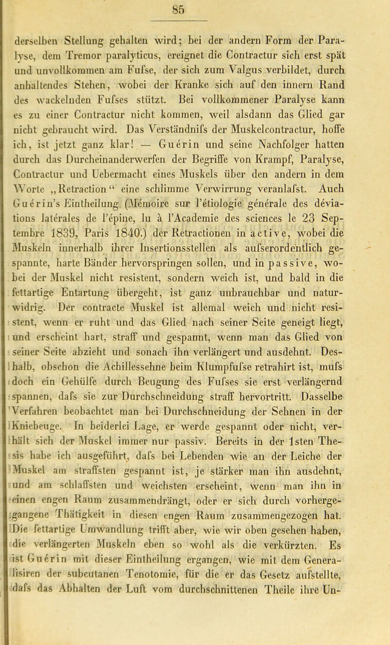 derselben Stellung gehalten wird; bei der andern Form der Para- h'se, dem Tremor paralyticus, ereignet die Contractiir sich erst spät und unvollkommen am Fufse, der sich zum Valgus verbildet, durch anhaltendes Stehen, wobei der Kranke sich auf den innern Rand des wackelnden Fufses stützt. Bei vollkommener Paralyse kann es zu einer Contractur nicht kommen, weil alsdann das Glied gar nicht gebraucht wird. Das Verständnifs der Muskelcontractur, hoffe ich, ist jetzt ganz klar! — Guerin und seine Nachfolger hatten durch das Durcheinanderwerfen der Begriffe von Krampf, Paralyse, Contractur und Uebermacht eines Muskels über den andern in dem Worte „Retraction“ eine schlimme Verwirrung veranlafst. Auch Guerin’s Eintheilung (Memoire sur l’etiologie generale des devia- tions laterales de l’epine, lu a l’Academie des Sciences le 23 Sep- tembre 1839, Paris 1840.) der Retractioneii in active, wobei die Muskeln innerhalb ihrer Insertionsstellen als aufserordentlich ge- spannte, harte Bänder hervorspringen sollen, und in passive, wo- bei der Muskel nicht resistent, sondei’n weich ist, und bald in die fettartige Entartung übergeht, ist ganz unbrauchbar und natur- widrig. Der contracte Muskel ist allemal weich und nicht resi- stent, wenn er ruht und das Glied nach seiner Seite geneigt liegt, 1 und erscheint hart, straff und gespannt, wenn man das Glied von seiner Seite abzieht und sonach ihn verlängert und ausdehnt. Des- ; halb, obschon die Achillessehne beim Klumpfufse retrahirt ist, mufs doch ein Gehülfe durch Beugung des Fufses sie erst verlängernd •spannen, dafs sie zur Durchschneidung straff hervortritt. Dasselbe 'Verfahren beobachtet man bei Durchschneidung der Sehnen in der ! Kniebeuge. In beiderlei Lage, er werde gespannt oder nicht, ver- hält sich der Muskel immer nur passiv. Bereits in der Isten The- sis habe ich ausgeführt, dafs bei Lebenden wie an der Leiche der Muskel am straffsten gespannt ist, je stärker man ihn ausdehnt, und am schlaffsten und weichsten erscheint, wenn man ihn in einen engen Raum zusammendrängt, oder er sich durch vorherge- -gangene Thätigkeit in diesen engen Raum zusammengezogen hat. Die fettartige Lmwandlung trifft aber, wie wir oben gesehen haben, die verlängerten Muskeln eben so wohl als die verkürzten. Es ist Guerin mit dieser Eintheilung ergangen, wie mit dem Genera- lisiren der subcutanen Tenotomie, für die er das Gesetz aufstellte, dafs das Abhalten der Luft vom durchschnittenen Theile ihre Un-