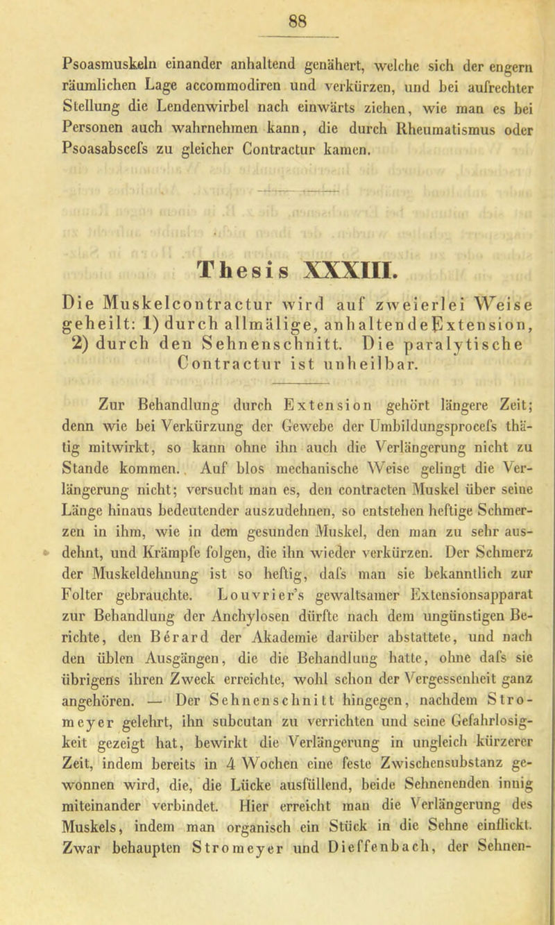 Psoasmuskßln einander anhaltend genähert, welche sich der engem räumlichen Lage accomraodiren und verkürzen, und bei aufrechter Stellung die Lendenwirbel nach einwärts ziehen, wie man es bei Personen auch wahrnehmen kann, die durch Rheumatismus oder Psoasabscefs zu gleicher Contractur kamen. Thesig XXXIII. Die Muskelcontractur wird auf zweierlei Weise geheilt: l)durch allmälige, anhaltendepxtension, 2) durch den Sehnenschnitt. Die paralytische Contractur ist unheilbar. Zur Behandlung durch Extension gehört längere Zeit; denn wie bei Verkürzung der Gewebe der Umbildungsprocefs thä- tig mitwirkt, so kann ohne ihn auch die Verlängerung nicht zu Stande kommen., Auf blos mechanische Weise gelingt die Ver- längerung nicht; versucht man es, den contracten Muskel über seine Länge hinaus bedeutender auszudehnen, so entstehen heftige Schmer- zen in ihm, wie in dem gesunden Muskel, den man zu sehr aus- dehnt, und Krämpfe folgen, die ihn wieder verkürzen. Der Schmerz der Muskeldehnung ist so heftig, dafs man sie bekanntlich zur Folter gebrauchte. Louvrier’s gewaltsamer Extensionsapparat zur Behandlung der Anchylosen dürfte nach dem ungünstigen Be- richte, den Berard der Akademie darüber abstattete, und nach den üblen Ausgängen, die die Behandlung hatte, olme dafs sie übrigens ihren Zweck erreichte, wohl schon der Vergessenheit ganz angehören. — Der Sehnenschnitt hingegen, nachdem Stro- meyer gelehrt, ihn subcutan zu verrichten und seine Gefahrlosig- keit gezeigt hat, bewirkt die Verlängerung in ungleich kürzerer Zeit, indem bereits in 4 Woeben eine feste Zwischensubstanz ge- wonnen wird, die, die Lücke ausfüllend, beide Sehnenenden innig miteinander verbindet. Hier erreicht man die Verlängerung des Muskels, indem man organisch ein Stück in die Sehne einflickt. Zwar behaupten Stroraeyer und Dieffenbach, der Sehnen-