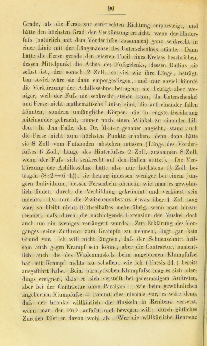 yo Grade, als die Ferse zur senkreclilen Richluiig emporsleigL, und hätte den höchsten Grad der Verkürzung errciclit, wenn der liinter- fuls (natürlich mit dem Vorderfufse zusammen) ganz senkrecht in einer Linie mit der Längenachsc des Unterschenkels stände. Dann hätte die Ferse gerade den vierten Theil eines Kreises heschrieben, dessen Mittelpunkt die Achse des Fufsgelenks, dessen Radius sie selbst ist, der sonach 2 Zoll, so viel wie ihre Länge, beträgt. Um soviel wäre sie dann emporgestiegen, und nur soviel könnte die Verkürzung der Achillessehne betragen; sie beträgt aber we- niger, weil der Fufs nie senkrecht stehen kann, da Unterschenkel undherse nicht mathematische Linien sind, die auf einander fallen könnten, sondern umfängliche Körper, die in engste Berührung miteinander gebracht, immer noch einen Winkel zu einander bil- den, In dem Falle, den Dr. Meier genauer angiebt, stand auch die Ferse nicht zum höchsten Punkte erhoben, denn dann hätte sie 8 Zoll vom Fufsboden abstehen müssen (Länge des Vorder- fufses 6 Zoll, Länge des Hinterfufses 2 Zoll, zusammen 8 Zoll, wenn der Fufs sich senkrecht auf den Ballen stützt). Die Ver- kürzung der Achillessehne hätte also nur höchstens 1^ Zoll be- tragen (8:2 = 6:15), sie betrug indessen weniger bei einem Jün- gern Individuum, dessen Fersenbein obenein, wie man es gewöhn- lich findet, durch die Verbildung gekrümmt und verkürzt sein mochte. Da nun die Zwischensubstanz etwas über 1 Zoll lang war, so bleibt nichts Räthselhaftes mehr übrig, wenn man hinzu- rechnet, dafs durch die nachfolgende Extension der Muskel doch auch um ein weniges verlängert wurde. Zur Erklärung des Vor- ganges seine Zuflucht zum Krampfe zu nehmen, liegt gar kein Grund vor. Ich will nicht läugnen, dafs der Sehuenschnitt heil- sam auch gegen Krampf sein könne, aber die Contractur, nament- lich auch die des Wadenmuskels beim angebornen Klumpfufse, hat mit Krampf nichts zu schalfen, wie ich (Thesis 31.) bereits ausgeführt habe. Beim paralytischen Klumpfufse mag es sich aller- dings ereignen, dafs er sich versteift bei jedesmaligem Auftreten, aber bei der Contractur ohne Paralyse — wie beim gewöhnlichen angebornen Klumpfufse — kommt dies niemals vor, es wäre denn, dafs der Kranke willkürlich die Muskeln in Renitenz versetzt, wenn man den Fufs anfafst und bewegen will; durch gütliches Zureden läfst er davon wohl ab. Wer die willkürliche Renitenz