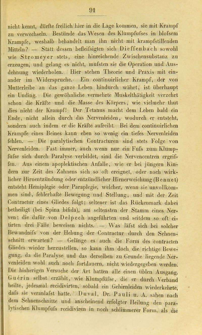 nicht kennt, dürfte freilich liier in die Lage kommen, sie mit Krampf zu verwechseln. Bestünde das Wesen des Kluinpfufses in hlolsera Krampfe, weshalb behandelt man ihn nicht mit krampfstillenden Mitteln? — Statt dessen hefleifsigten sich Dieffenhach sowohl wie Stromeyer stets, eine hinreichende Zwischensubstanz zu erzeugen, und gelang es nicht, mufsten sie die Operation und Aus- dehnung wiederholen. Hier stehen Theorie und Praxis mit ein- ander im Widerspruche. Ein conlinuirlicher Krampf, der von Mutterleibe an das ganze Lehen hindurch währt, ist überhaupt ein Unding. Die gewöhnliche vermehrte Muskelthätigkeit verzehrt schon die Kräfte und die Masse des Körpers, wie vielmehr thut dies nicht der Krampf! Der Tetanus macht dem Leben bald ein Ende, nicht allein durch das Nervenleiden, wodurch er entsteht, sondern auch indem er die Kräfte aufreibt. Bei dem continuirlichen Krampfe eines Beines kann eben so wenig ein tiefes Nervenleiden fehlen. — Die paralytischen Contracturen sind stets Folge von Nerv'enleiden. Fast immer, auch wenn nur ein Fufs zum Klump- fufse sich durch Paralyse verbildet, sind die Nervencentren ergrif- fen. Aus einem apoplektischen Anfalle, wie er bei Jüngern Kin- dern zur Zeit des Zahnens sich so oft ereignet, oder nach wirk- licher Hirnentzündung oder entzündlicher Hirnerweichung (Benne t) entsteht Hemiplegie oder Paraplegie, welcher, wenn sie unvollkom- men sind, fehlerhafte Bewegung und Stellung, und mit der Zeit Contractur eines Gliedes folgt; seltener ist das Rückenmark dabei betheiligt (bei Spina bifida), am seltensten der Stamm eines Ner- ven; die dafür von Delpech angeführten und seitdem so oft ci- tirten drei Fälle beweisen nichts. — Was läfst sich hei solcher Bewandnifs von der Hebung der Contractur durch den Sehnen- schnitt erwarten? — Gelänge es auch die Form des contracten Gliedes wieder herzustellen, so kann ihm doch die richtige Bewe- gung, da die Paralyse und das derselben zu Grunde liegende Ner- venleiden wohl auch noch fortdauern, nicht wiedergegeben werden. Die bisherigen Versuche der Art hatten alle einen üblen Ausgang. Guerin selbst erzählt,-wie Klumpfüfse, die er durch Verband heilte, jedesmal recidivirten, sobald ein Gehirnlciden wiederkchrtc, dafs sie veranlafst hatte. Duval, Dr. Pauli u. A. sahen nach dem Sehnenschnitte und anscheinend erfolgter Heilung den para- lytischen Klumpfufs recidiviren in noch schlimmerer Form, als die