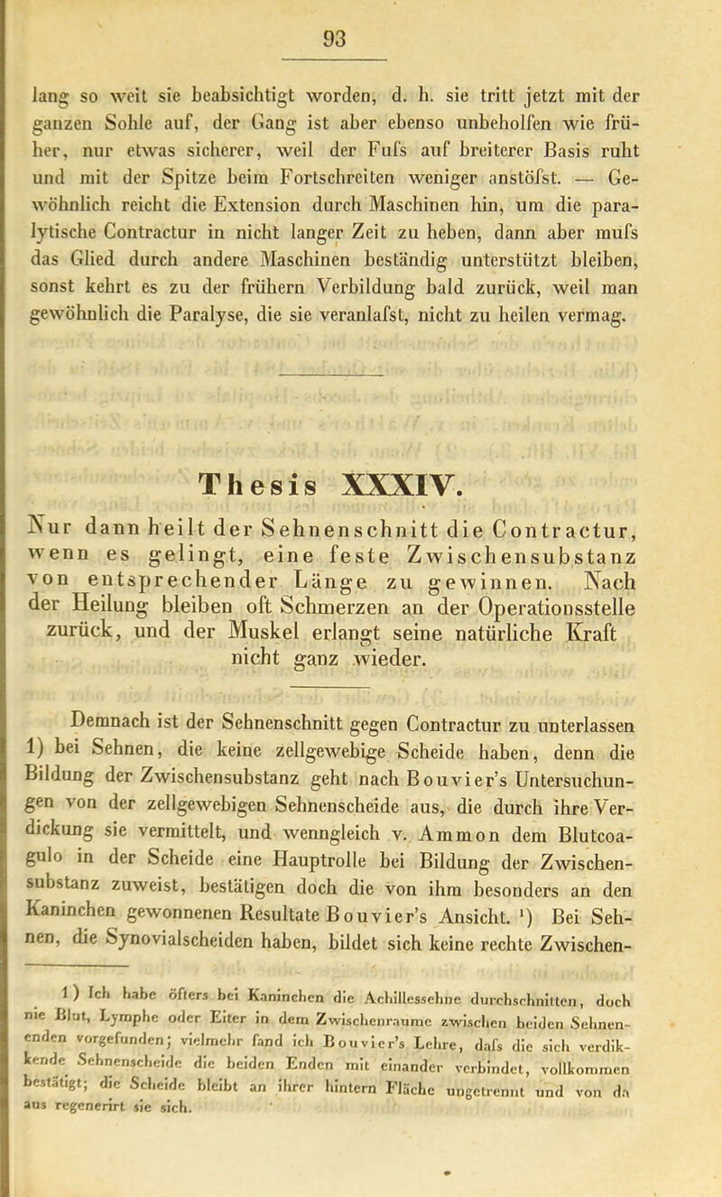 lang so weit sie beabsichtigt worden, d. b. sie tritt jetzt mit der ganzen Sohle auf, der Gang ist aber ebenso unbeholfen wie frü- her, nur etwas sicherer, weil der Fufs auf breiterer Basis ruht und mit der Spitze beim Fortschreiten weniger anstöfst. — Ge- wöhnlich reicht die Extension durch Maschinen hin, um die para- lytische Contractur in nicht langer Zeit zu heben, dann aber mufs das Glied durch andere Maschinen beständig unterstützt bleiben, sonst kehrt es zu der frühem Verbildung bald zurück, weil man gewöhnlich die Paralyse, die sie veranlafst, nicht zu heilen vermag. Thesis XXXIV. Nur dann heilt der Sehnenschnitt die Contractur, wenn es gelingt, eine feste Zwischensubstanz von entsprechender Länge zu gewinnen. Nach der Heilung bleiben oft Schmerzen an der Operationsstelle zurück, und der Muskel erlangt seine natürliche Kraft nicht ganz wieder. Demnach ist der Sehnenschnitt gegen Contractur zu unterlassen 1) bei Sehnen, die keine zellgewebige Scheide haben, denn die Bildung der Zwischensubstanz geht nach Bouvier’s Untersuchun- gen von der zellgewebigen Sehnenscheide aus, die durch ihre Ver- dickung sie vermittelt, und wenngleich v. Ammon dem Blutcoa- gulo in der Scheide eine Hauptrolle bei Bildung der Zwischen- substanz zuweist, bestätigen doch die von ihm besonders an den Kaninchen gewonnenen Resultate Bouvier’s Ansicht. ') Bei Seh- nen, die Synovialscheiden haben, bildet sich keine rechte Zwischen- 1) Ich habe öfters bei Kaninchen die Acbillesseline durcbsrhnittcii, doch nie Llut, Lymphe oder Eiter in dem Zwisclicnrnume zwischen beiden Sehnen- enden vorgefunden; vielmehr fand ich Bouvicr’s Lehre, dafs die sich verdik- tende Sehnenscheide die beiden Enden mit einander verbindet, vollkommen bestätigt; die Scl.eide bleibt an ihrer hintern Fläche ungetrennt und von da aus regenerirt sie sich.